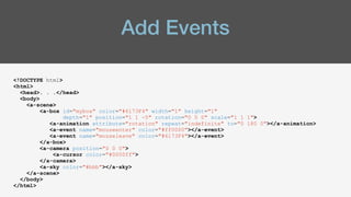 Add Events
<!DOCTYPE html>
<html>
<head>. . .</head>
<body>
<a-scene>
<a-box id="mybox" color="#6173F4" width="1" height="1"
depth="1" position="1 1 -5" rotation="0 0 0" scale="1 1 1">
<a-animation attribute="rotation" repeat="indefinite" to="0 180 0"></a-animation>
<a-event name="mouseenter" color="#ff0000"></a-event>
<a-event name="mouseleave" color="#6173F4"></a-event>
</a-box>
<a-camera position="0 0 0">
<a-cursor color="#0000ff">
</a-camera>
<a-sky color="#bbb"></a-sky>
</a-scene>
</body>
</html>
 