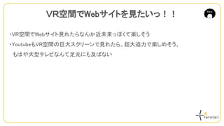・VR空間でWebサイト見れたらなんか近未来っぽくて楽しそう
・YoutubeもVR空間の巨大スクリーンで見れたら、超大迫力で楽しめそう、
　もはや大型テレビなんて足元にも及ばない
ＶＲ空間でWebサイトを見たいっ！！
 