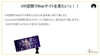 ・VR空間でWebサイト見れたらなんか近未来っぽくて楽しそう
・YoutubeもVR空間の巨大スクリーンで見れたら、超大迫力で楽しめそう、
　もはや大型テレビなんて足元にも及ばない
ＶＲ空間でWebサイトを見たいっ！！
 