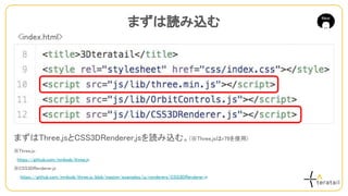 まずはThree.jsとCSS3DRenderer.jsを読み込む。(※Three.jsはr79を使用)
※Three.js：
　https://github.com/mrdoob/three.js
※CSS3DRenderer.js
　　https://github.com/mrdoob/three.js/blob/master/examples/js/renderers/CSS3DRenderer.js
まずは読み込む
<index.html>
 
