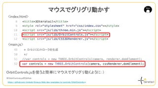OrbitControls.jsを使うと簡単にマウスでグリグリ動くように：)
※OrbitControls.jsのGitHub：
　https://github.com/mrdoob/three.js/blob/dev/examples/js/controls/OrbitControls.js
マウスでグリグリ動かす
<index.html>
<main.js>
 