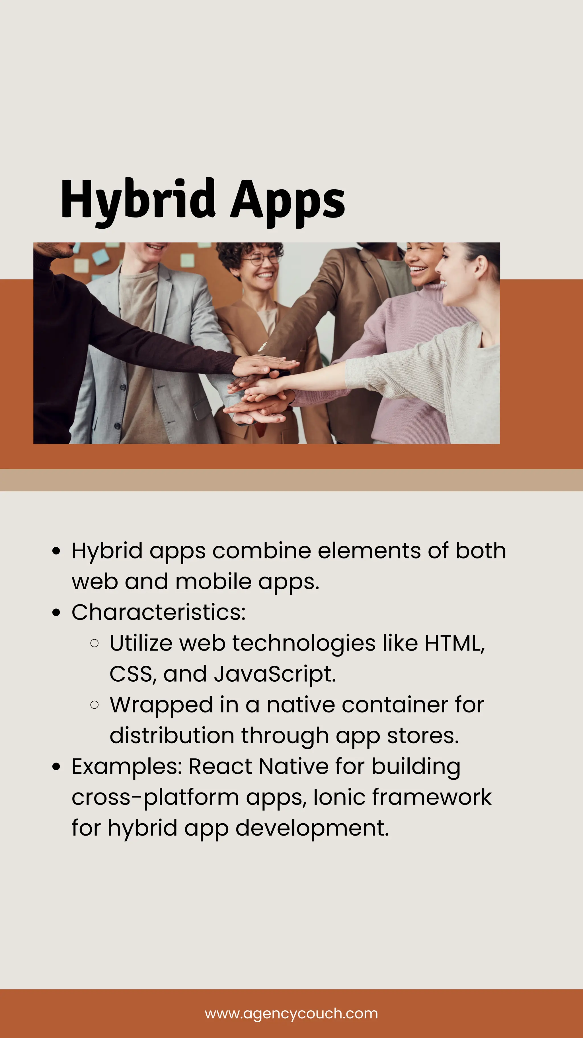 Hybrid Apps
Hybrid apps combine elements of both
web and mobile apps.
Characteristics:
Utilize web technologies like HTML,
CSS, and JavaScript.
Wrapped in a native container for
distribution through app stores.
Examples: React Native for building
cross-platform apps, Ionic framework
for hybrid app development.
www.agencycouch.com
 
