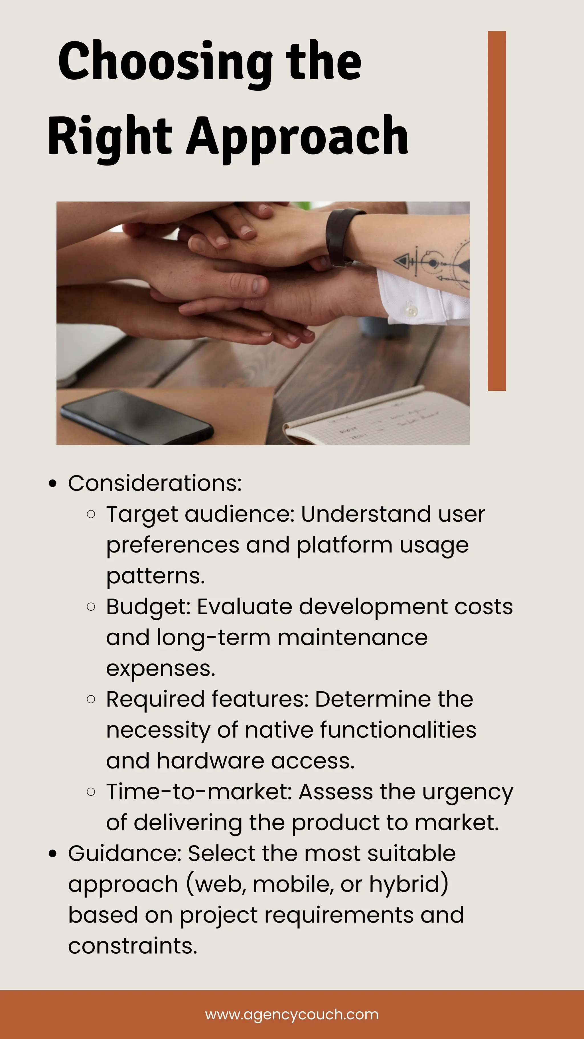 Choosing the
Right Approach
Considerations:
Target audience: Understand user
preferences and platform usage
patterns.
Budget: Evaluate development costs
and long-term maintenance
expenses.
Required features: Determine the
necessity of native functionalities
and hardware access.
Time-to-market: Assess the urgency
of delivering the product to market.
Guidance: Select the most suitable
approach (web, mobile, or hybrid)
based on project requirements and
constraints.
www.agencycouch.com
 