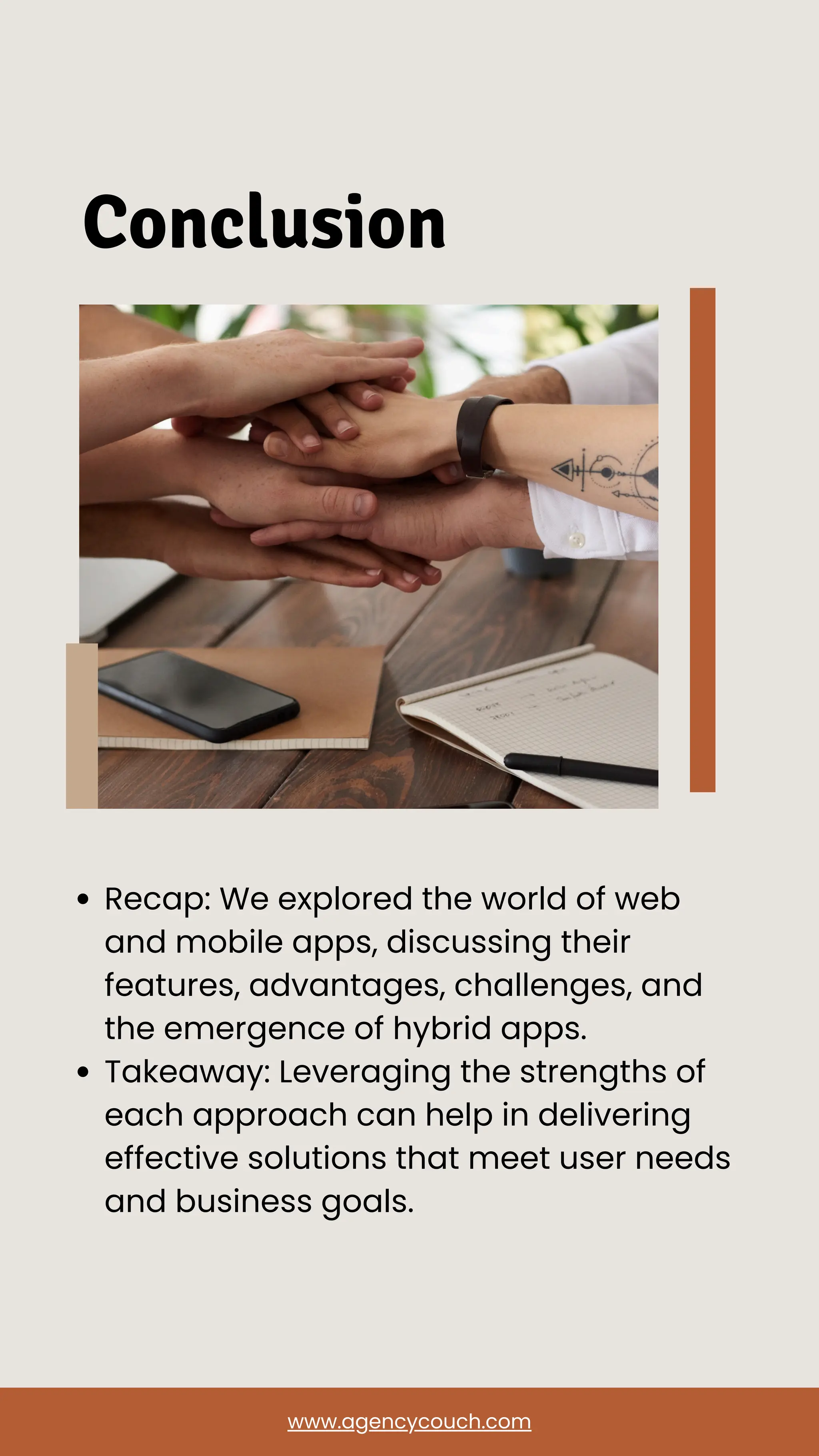 Conclusion
Recap: We explored the world of web
and mobile apps, discussing their
features, advantages, challenges, and
the emergence of hybrid apps.
Takeaway: Leveraging the strengths of
each approach can help in delivering
effective solutions that meet user needs
and business goals.
www.agencycouch.com
 