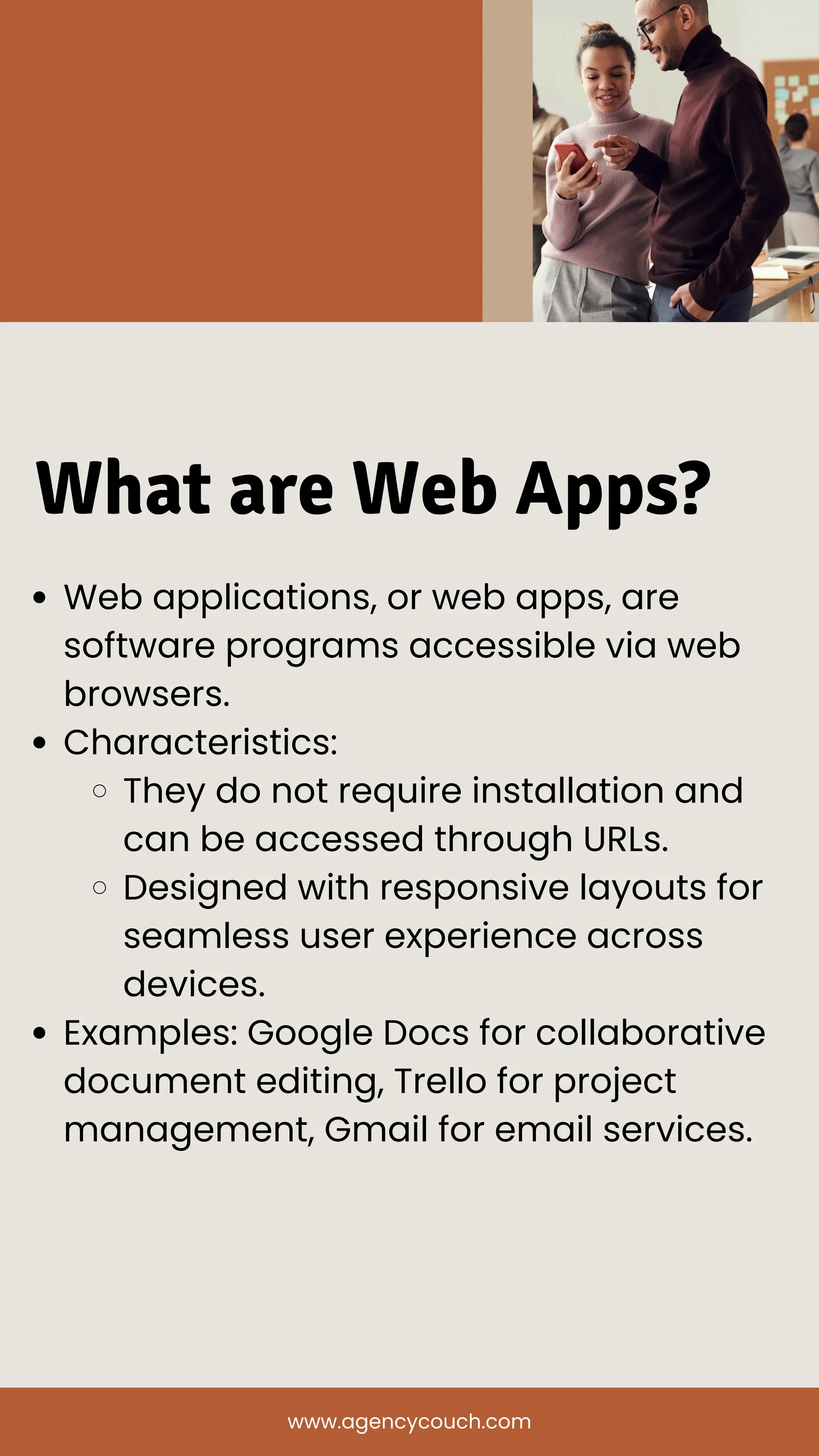 What are Web Apps?
Web applications, or web apps, are
software programs accessible via web
browsers.
Characteristics:
They do not require installation and
can be accessed through URLs.
Designed with responsive layouts for
seamless user experience across
devices.
Examples: Google Docs for collaborative
document editing, Trello for project
management, Gmail for email services.
www.agencycouch.com
 