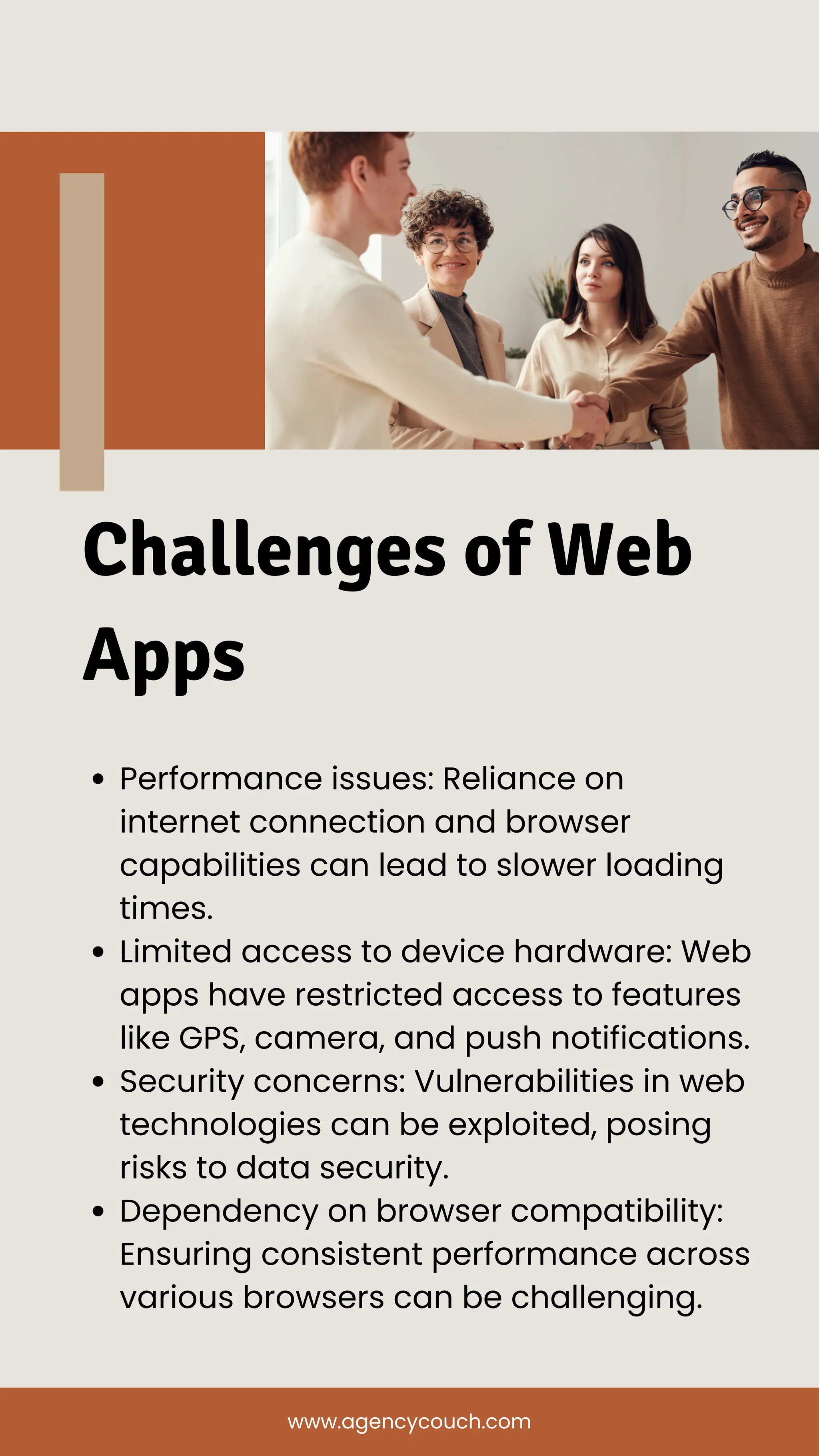 Performance issues: Reliance on
internet connection and browser
capabilities can lead to slower loading
times.
Limited access to device hardware: Web
apps have restricted access to features
like GPS, camera, and push notifications.
Security concerns: Vulnerabilities in web
technologies can be exploited, posing
risks to data security.
Dependency on browser compatibility:
Ensuring consistent performance across
various browsers can be challenging.
Challenges of Web
Apps
www.agencycouch.com
 