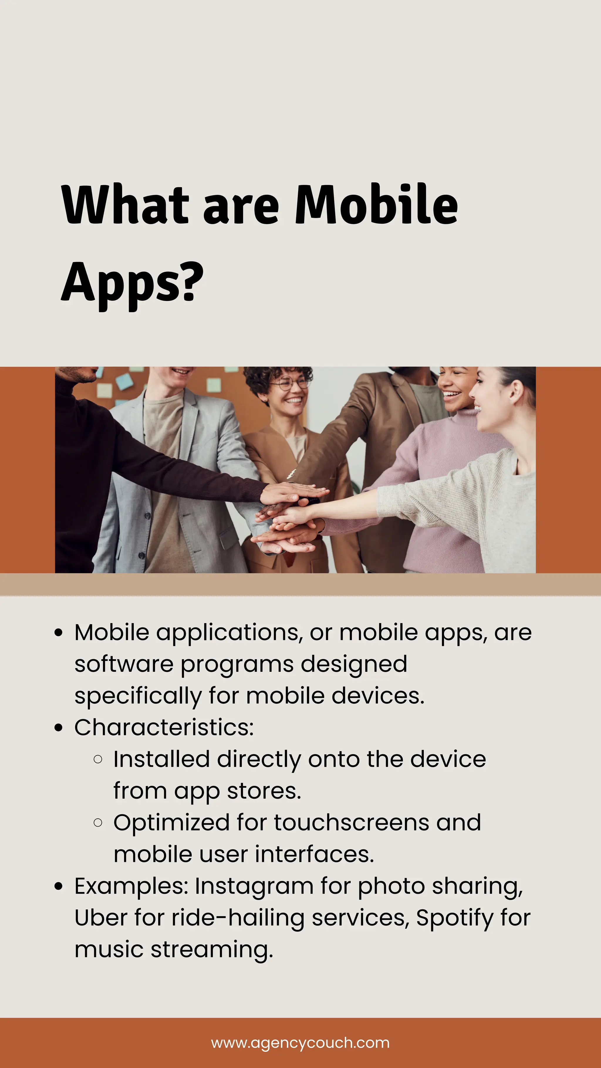 What are Mobile
Apps?
Mobile applications, or mobile apps, are
software programs designed
specifically for mobile devices.
Characteristics:
Installed directly onto the device
from app stores.
Optimized for touchscreens and
mobile user interfaces.
Examples: Instagram for photo sharing,
Uber for ride-hailing services, Spotify for
music streaming.
www.agencycouch.com
 
