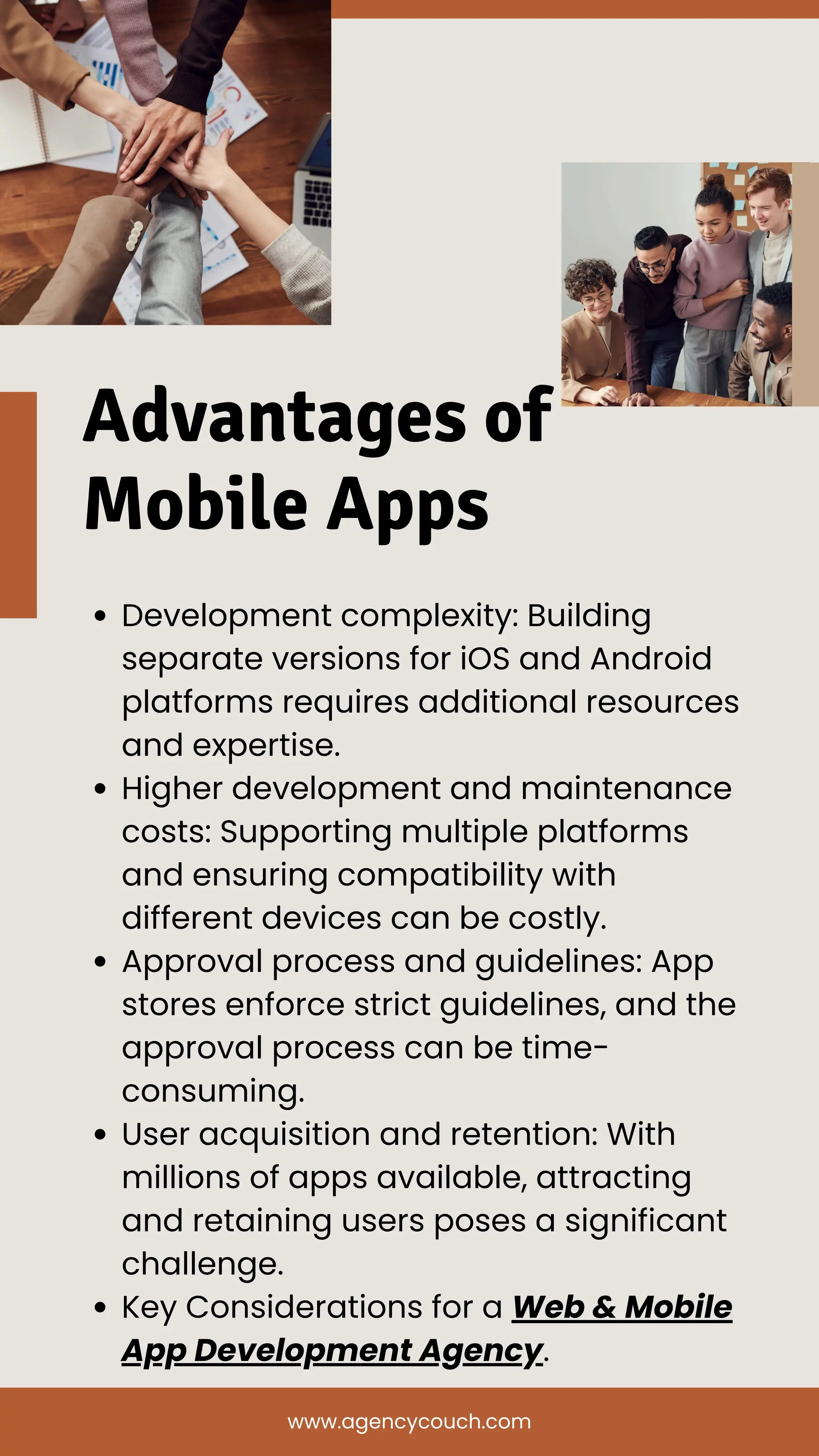 Advantages of
Mobile Apps
Development complexity: Building
separate versions for iOS and Android
platforms requires additional resources
and expertise.
Higher development and maintenance
costs: Supporting multiple platforms
and ensuring compatibility with
different devices can be costly.
Approval process and guidelines: App
stores enforce strict guidelines, and the
approval process can be time-
consuming.
User acquisition and retention: With
millions of apps available, attracting
and retaining users poses a significant
challenge.
Key Considerations for a Web & Mobile
App Development Agency.
www.agencycouch.com
 