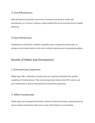 2. Cost-Effectiveness
Web development generally requires less investment compared to mobile app
development, as it involves creating a single website that can be accessed across multiple
platforms.
3. Easy Maintenance
Updating and maintaining a website is typically easier compared to mobile apps, as
changes can be made directly on the server without requiring users to download updates.
Benefits of Mobile App Development
1. Enhanced User Experience
Mobile apps offer a dedicated and optimized user experience tailored to the specific
capabilities of mobile devices. They can leverage device features like GPS, camera, and
push notifications to deliver personalized and interactive experiences.
2. Offline Functionality
Mobile apps can be designed to function without an internet connection, allowing users to
access content and perform tasks even in areas with limited or no connectivity.
 
