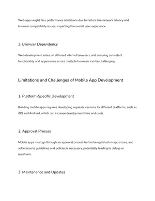 Web apps might face performance limitations due to factors like network latency and
browser compatibility issues, impacting the overall user experience.
3. Browser Dependency
Web development relies on different internet browsers, and ensuring consistent
functionality and appearance across multiple browsers can be challenging.
Limitations and Challenges of Mobile App Development
1. Platform-Specific Development
Building mobile apps requires developing separate versions for different platforms, such as
iOS and Android, which can increase development time and costs.
2. Approval Process
Mobile apps must go through an approval process before being listed on app stores, and
adherence to guidelines and policies is necessary, potentially leading to delays or
rejections.
3. Maintenance and Updates
 