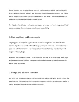 Understanding your target audience and their preferences is crucial in making the right
choice. Analyze the user behavior and determine the platforms they primarily use. If your
target audience predominantly uses mobile devices and prefers app-based experiences,
mobile app development may be the ideal choice.
On the other hand, if your audience accesses your content or services through a variety of
devices, web development can provide broader accessibility.
2. Business Goals and Requirements
Aligning your development approach with your business goals is vital. Consider the
specific objectives you aim to achieve through your digital presence. Additionally, if your
goal is to establish an online presence quickly and cost-effectively, web development
might be the way to go.
However, if you seek to provide a more immersive and interactive experience, boost user
engagement, or leverage device-specific functionalities, mobile app development could
better serve your needs.
3. Budget and Resource Allocation
Consider your available budget and resources when choosing between web vs mobile app
development. Web development is generally more cost-effective, as it involves creating a
single website accessible across multiple platforms.
 