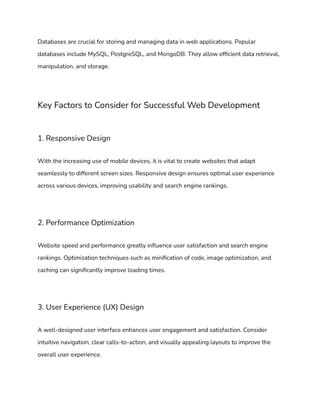 Databases are crucial for storing and managing data in web applications. Popular
databases include MySQL, PostgreSQL, and MongoDB. They allow efficient data retrieval,
manipulation, and storage.
Key Factors to Consider for Successful Web Development
1. Responsive Design
With the increasing use of mobile devices, it is vital to create websites that adapt
seamlessly to different screen sizes. Responsive design ensures optimal user experience
across various devices, improving usability and search engine rankings.
2. Performance Optimization
Website speed and performance greatly influence user satisfaction and search engine
rankings. Optimization techniques such as minification of code, image optimization, and
caching can significantly improve loading times.
3. User Experience (UX) Design
A well-designed user interface enhances user engagement and satisfaction. Consider
intuitive navigation, clear calls-to-action, and visually appealing layouts to improve the
overall user experience.
 