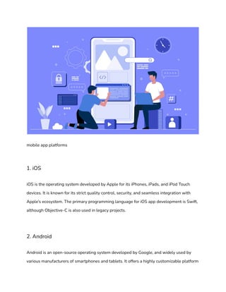 mobile app platforms
1. iOS
iOS is the operating system developed by Apple for its iPhones, iPads, and iPod Touch
devices. It is known for its strict quality control, security, and seamless integration with
Apple’s ecosystem. The primary programming language for iOS app development is Swift,
although Objective-C is also used in legacy projects.
2. Android
Android is an open-source operating system developed by Google, and widely used by
various manufacturers of smartphones and tablets. It offers a highly customizable platform
 