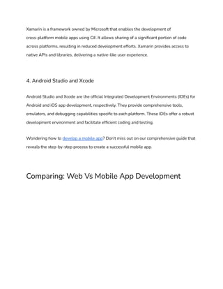 Xamarin is a framework owned by Microsoft that enables the development of
cross-platform mobile apps using C#. It allows sharing of a significant portion of code
across platforms, resulting in reduced development efforts. Xamarin provides access to
native APIs and libraries, delivering a native-like user experience.
4. Android Studio and Xcode
Android Studio and Xcode are the official Integrated Development Environments (IDEs) for
Android and iOS app development, respectively. They provide comprehensive tools,
emulators, and debugging capabilities specific to each platform. These IDEs offer a robust
development environment and facilitate efficient coding and testing.
Wondering how to develop a mobile app? Don’t miss out on our comprehensive guide that
reveals the step-by-step process to create a successful mobile app.
Comparing: Web Vs Mobile App Development
 