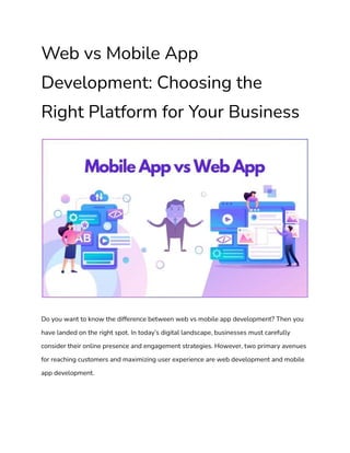 Web vs Mobile App
Development: Choosing the
Right Platform for Your Business
Do you want to know the difference between web vs mobile app development? Then you
have landed on the right spot. In today’s digital landscape, businesses must carefully
consider their online presence and engagement strategies. However, two primary avenues
for reaching customers and maximizing user experience are web development and mobile
app development.
 
