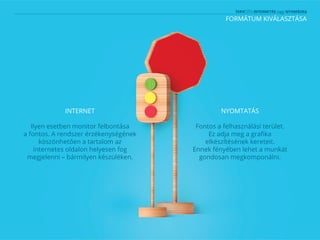 FORMÁTUM KIVÁLASZTÁSA
INTERNET
Ilyen esetben monitor felbontása
a fontos. A rendszer érzékenységének
köszönhetően a tartalom az
internetes oldalon helyesen fog
megjelenni – bármilyen készüléken.
NYOMTATÁS
Fontos a felhasználási terület.
Ez adja meg a grafika
elkészítésének kereteit.
Ennek fényében lehet a munkát
gondosan megkomponálni.
 
