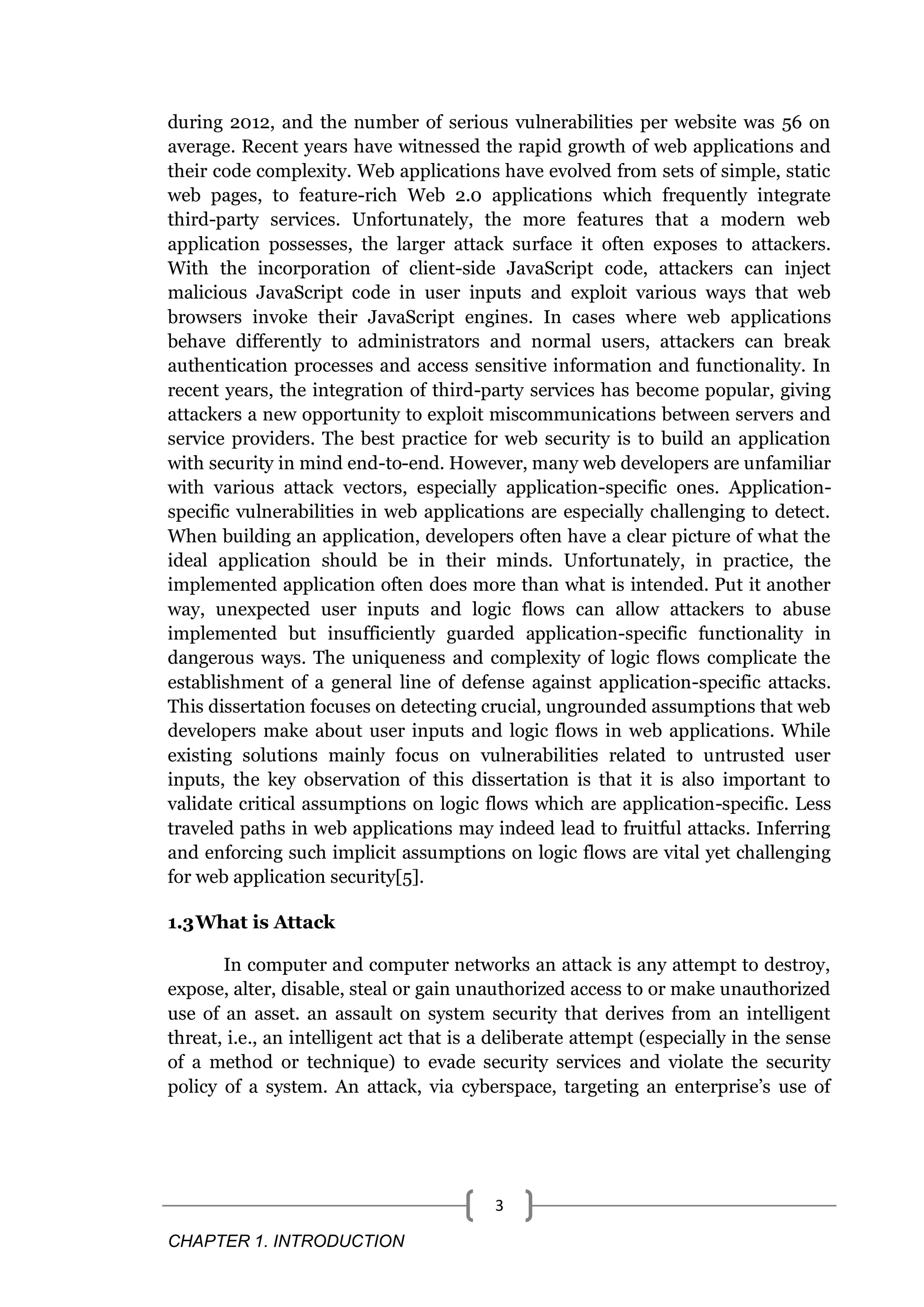 CHAPTER 1. INTRODUCTION 3 during 2012, and the number of serious vulnerabilities per website was 56 on average. Recent years have witnessed the rapid growth of web applications and their code complexity. Web applications have evolved from sets of simple, static web pages, to feature-rich Web 2.0 applications which frequently integrate third-party services. Unfortunately, the more features that a modern web application possesses, the larger attack surface it often exposes to attackers. With the incorporation of client-side JavaScript code, attackers can inject malicious JavaScript code in user inputs and exploit various ways that web browsers invoke their JavaScript engines. In cases where web applications behave differently to administrators and normal users, attackers can break authentication processes and access sensitive information and functionality. In recent years, the integration of third-party services has become popular, giving attackers a new opportunity to exploit miscommunications between servers and service providers. The best practice for web security is to build an application with security in mind end-to-end. However, many web developers are unfamiliar with various attack vectors, especially application-specific ones. Application- specific vulnerabilities in web applications are especially challenging to detect. When building an application, developers often have a clear picture of what the ideal application should be in their minds. Unfortunately, in practice, the implemented application often does more than what is intended. Put it another way, unexpected user inputs and logic flows can allow attackers to abuse implemented but insufficiently guarded application-specific functionality in dangerous ways. The uniqueness and complexity of logic flows complicate the establishment of a general line of defense against application-specific attacks. This dissertation focuses on detecting crucial, ungrounded assumptions that web developers make about user inputs and logic flows in web applications. While existing solutions mainly focus on vulnerabilities related to untrusted user inputs, the key observation of this dissertation is that it is also important to validate critical assumptions on logic flows which are application-specific. Less traveled paths in web applications may indeed lead to fruitful attacks. Inferring and enforcing such implicit assumptions on logic flows are vital yet challenging for web application security[5]. 1.3What is Attack In computer and computer networks an attack is any attempt to destroy, expose, alter, disable, steal or gain unauthorized access to or make unauthorized use of an asset. an assault on system security that derives from an intelligent threat, i.e., an intelligent act that is a deliberate attempt (especially in the sense of a method or technique) to evade security services and violate the security policy of a system. An attack, via cyberspace, targeting an enterprise’s use of 