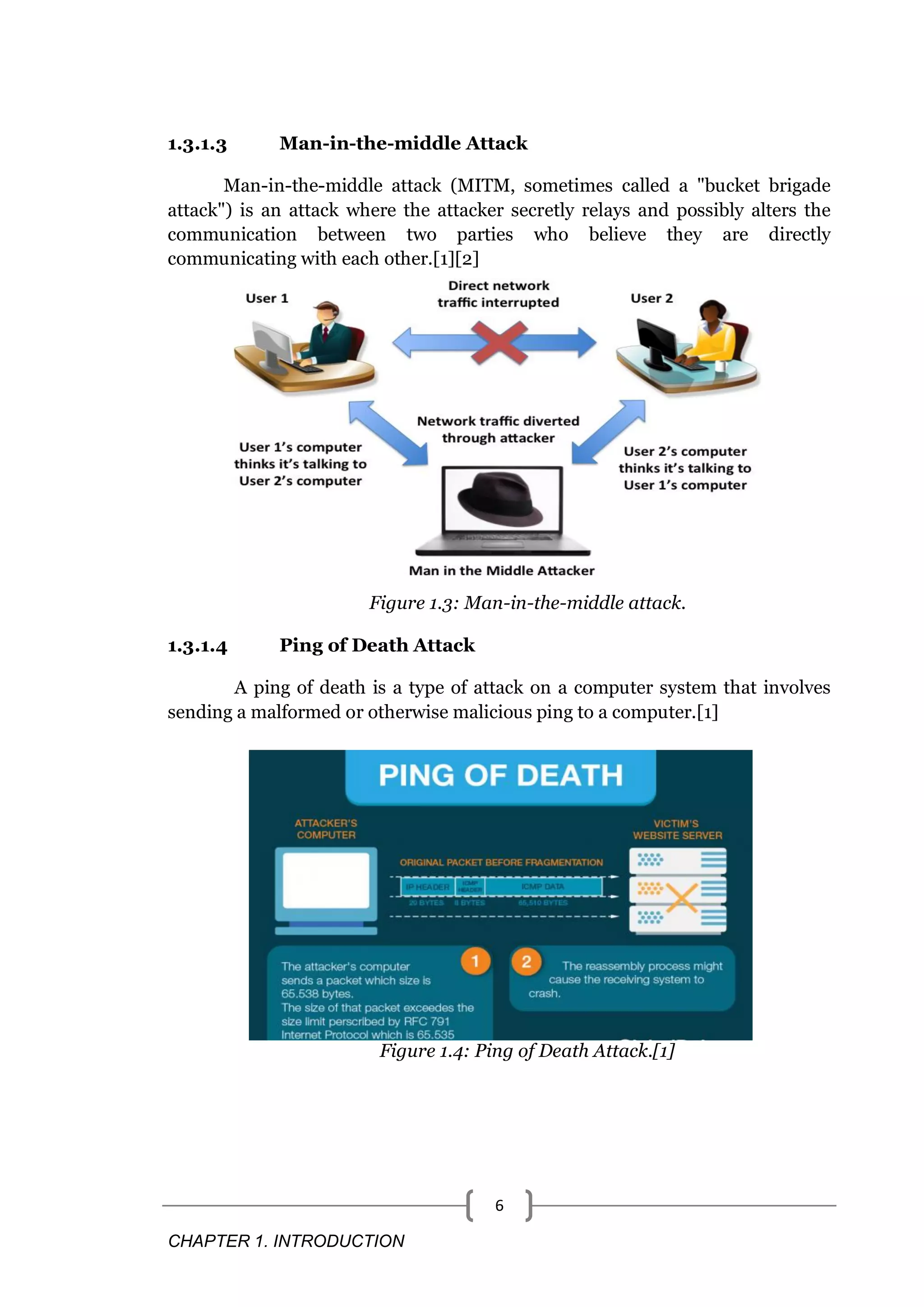 CHAPTER 1. INTRODUCTION 6 1.3.1.3 Man-in-the-middle Attack Man-in-the-middle attack (MITM, sometimes called a "bucket brigade attack") is an attack where the attacker secretly relays and possibly alters the communication between two parties who believe they are directly communicating with each other.[1][2] Figure 1.3: Man-in-the-middle attack. 1.3.1.4 Ping of Death Attack A ping of death is a type of attack on a computer system that involves sending a malformed or otherwise malicious ping to a computer.[1] Figure 1.4: Ping of Death Attack.[1] 