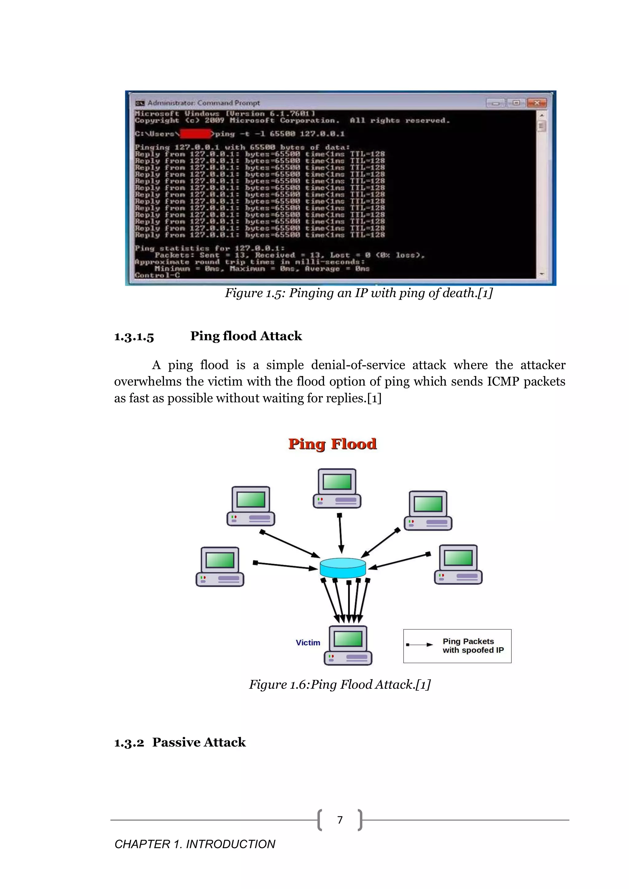 CHAPTER 1. INTRODUCTION 7 Figure 1.5: Pinging an IP with ping of death.[1] 1.3.1.5 Ping flood Attack A ping flood is a simple denial-of-service attack where the attacker overwhelms the victim with the flood option of ping which sends ICMP packets as fast as possible without waiting for replies.[1] Figure 1.6:Ping Flood Attack.[1] 1.3.2 Passive Attack 