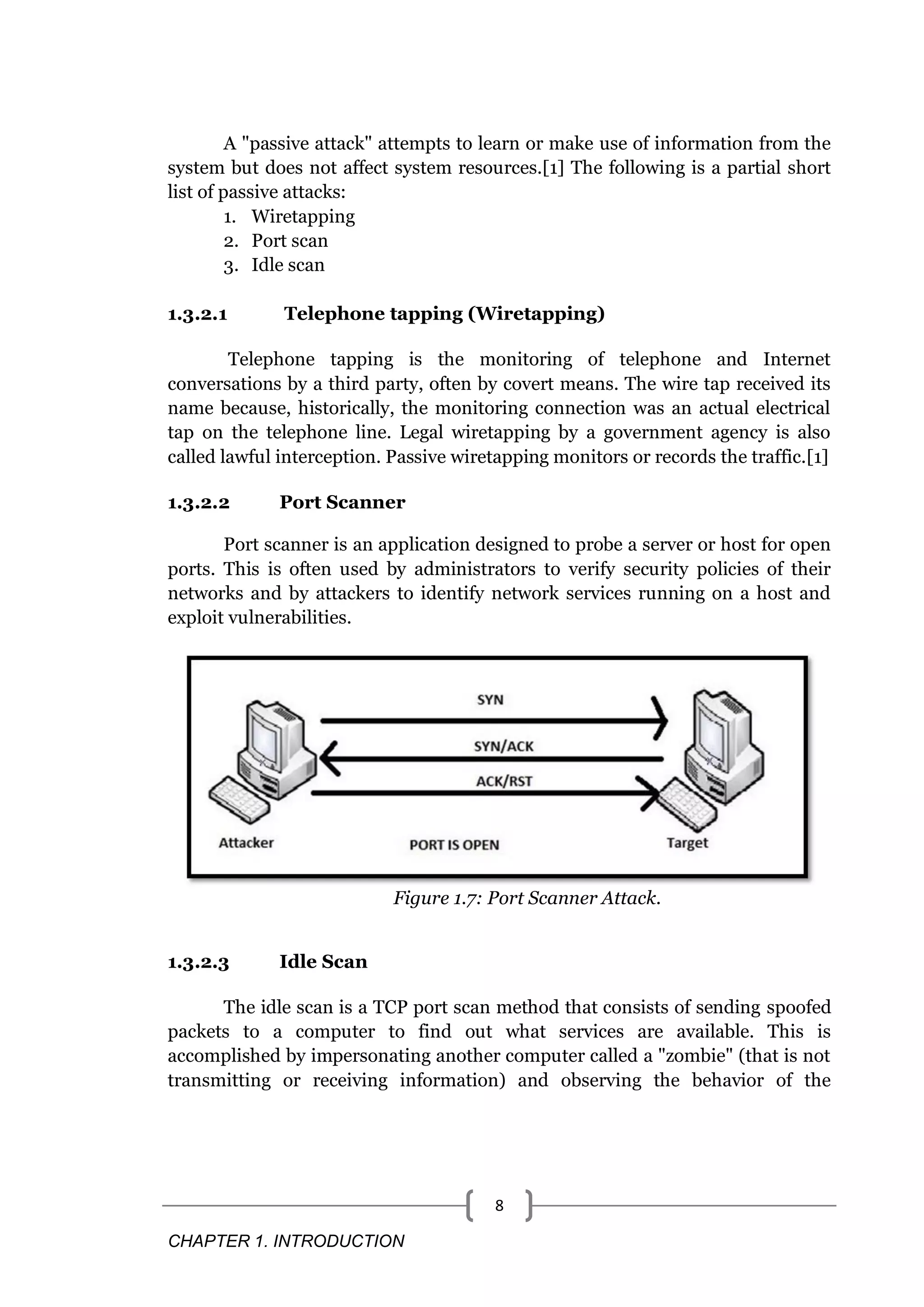 CHAPTER 1. INTRODUCTION 8 A "passive attack" attempts to learn or make use of information from the system but does not affect system resources.[1] The following is a partial short list of passive attacks: 1. Wiretapping 2. Port scan 3. Idle scan 1.3.2.1 Telephone tapping (Wiretapping) Telephone tapping is the monitoring of telephone and Internet conversations by a third party, often by covert means. The wire tap received its name because, historically, the monitoring connection was an actual electrical tap on the telephone line. Legal wiretapping by a government agency is also called lawful interception. Passive wiretapping monitors or records the traffic.[1] 1.3.2.2 Port Scanner Port scanner is an application designed to probe a server or host for open ports. This is often used by administrators to verify security policies of their networks and by attackers to identify network services running on a host and exploit vulnerabilities. Figure 1.7: Port Scanner Attack. 1.3.2.3 Idle Scan The idle scan is a TCP port scan method that consists of sending spoofed packets to a computer to find out what services are available. This is accomplished by impersonating another computer called a "zombie" (that is not transmitting or receiving information) and observing the behavior of the 