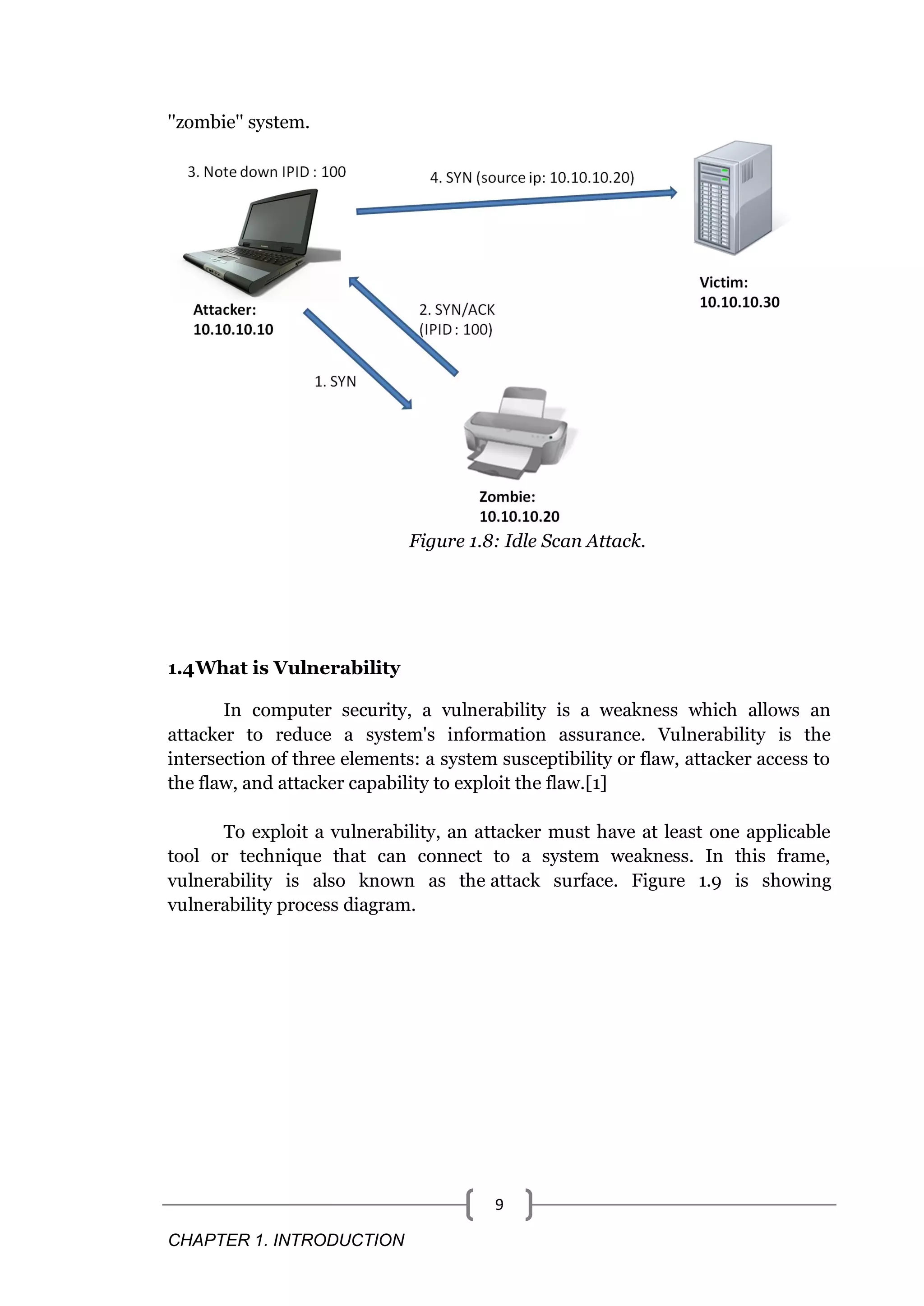 CHAPTER 1. INTRODUCTION 9 ''zombie'' system. Figure 1.8: Idle Scan Attack. 1.4What is Vulnerability In computer security, a vulnerability is a weakness which allows an attacker to reduce a system's information assurance. Vulnerability is the intersection of three elements: a system susceptibility or flaw, attacker access to the flaw, and attacker capability to exploit the flaw.[1] To exploit a vulnerability, an attacker must have at least one applicable tool or technique that can connect to a system weakness. In this frame, vulnerability is also known as the attack surface. Figure 1.9 is showing vulnerability process diagram. 