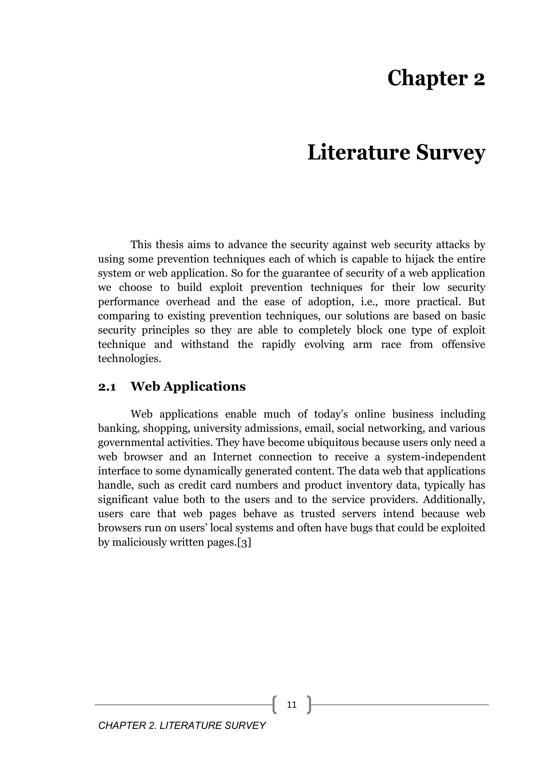 CHAPTER 2. LITERATURE SURVEY 11 Chapter 2 Literature Survey This thesis aims to advance the security against web security attacks by using some prevention techniques each of which is capable to hijack the entire system or web application. So for the guarantee of security of a web application we choose to build exploit prevention techniques for their low security performance overhead and the ease of adoption, i.e., more practical. But comparing to existing prevention techniques, our solutions are based on basic security principles so they are able to completely block one type of exploit technique and withstand the rapidly evolving arm race from offensive technologies. 2.1 Web Applications Web applications enable much of today’s online business including banking, shopping, university admissions, email, social networking, and various governmental activities. They have become ubiquitous because users only need a web browser and an Internet connection to receive a system-independent interface to some dynamically generated content. The data web that applications handle, such as credit card numbers and product inventory data, typically has significant value both to the users and to the service providers. Additionally, users care that web pages behave as trusted servers intend because web browsers run on users’ local systems and often have bugs that could be exploited by maliciously written pages.[3] 