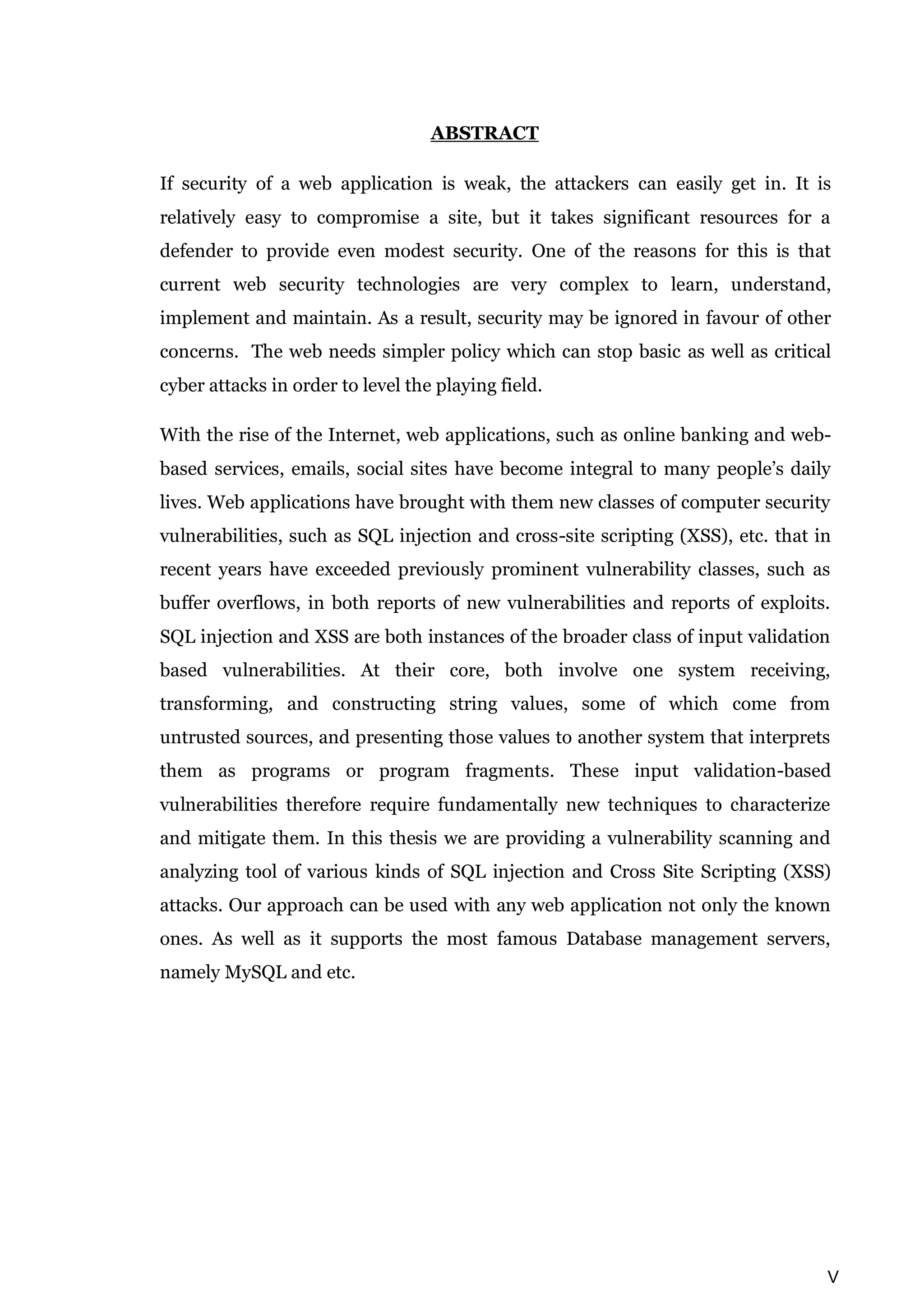 V ABSTRACT If security of a web application is weak, the attackers can easily get in. It is relatively easy to compromise a site, but it takes significant resources for a defender to provide even modest security. One of the reasons for this is that current web security technologies are very complex to learn, understand, implement and maintain. As a result, security may be ignored in favour of other concerns. The web needs simpler policy which can stop basic as well as critical cyber attacks in order to level the playing field. With the rise of the Internet, web applications, such as online banking and web- based services, emails, social sites have become integral to many people’s daily lives. Web applications have brought with them new classes of computer security vulnerabilities, such as SQL injection and cross-site scripting (XSS), etc. that in recent years have exceeded previously prominent vulnerability classes, such as buffer overflows, in both reports of new vulnerabilities and reports of exploits. SQL injection and XSS are both instances of the broader class of input validation based vulnerabilities. At their core, both involve one system receiving, transforming, and constructing string values, some of which come from untrusted sources, and presenting those values to another system that interprets them as programs or program fragments. These input validation-based vulnerabilities therefore require fundamentally new techniques to characterize and mitigate them. In this thesis we are providing a vulnerability scanning and analyzing tool of various kinds of SQL injection and Cross Site Scripting (XSS) attacks. Our approach can be used with any web application not only the known ones. As well as it supports the most famous Database management servers, namely MySQL and etc. 