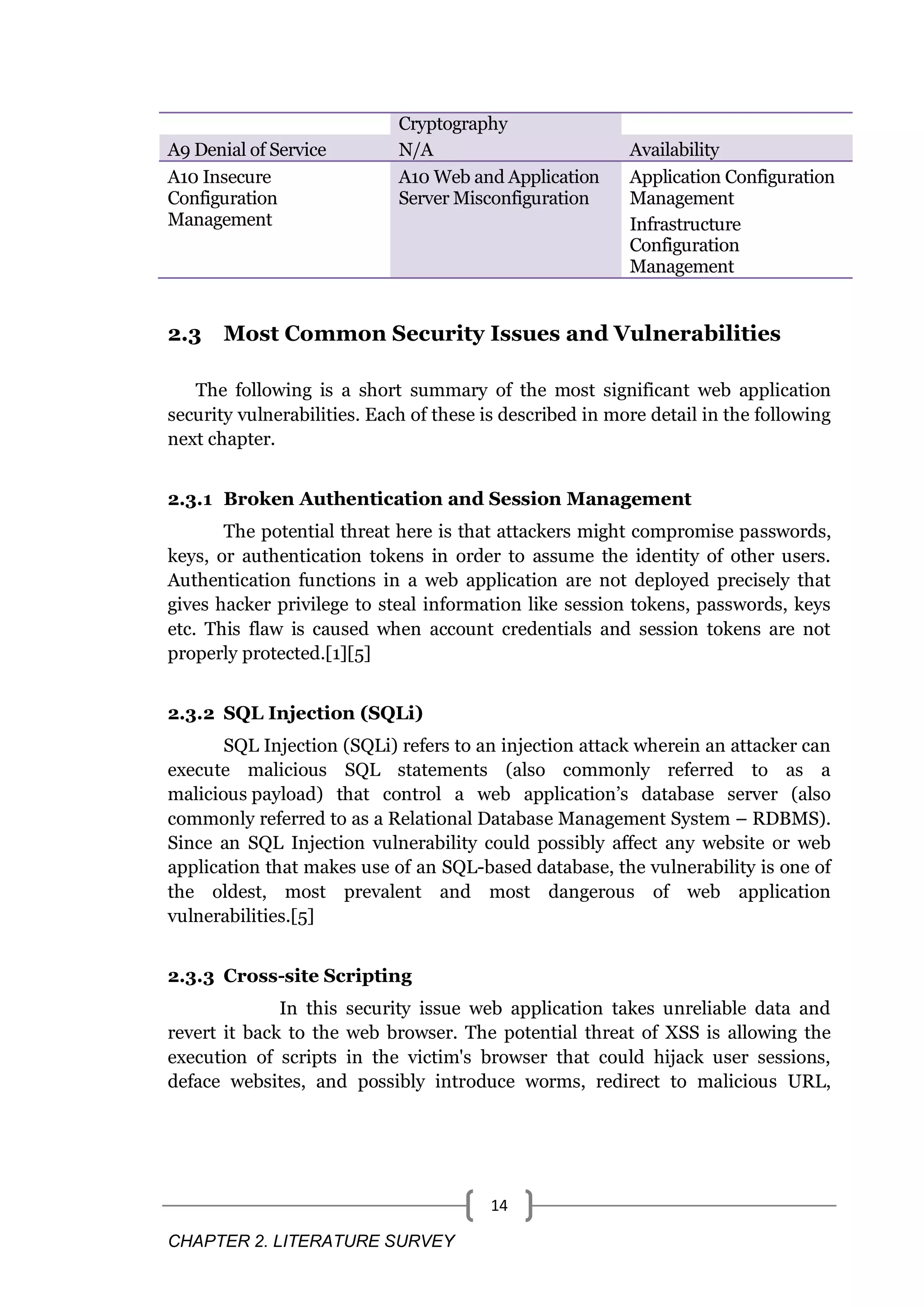 CHAPTER 2. LITERATURE SURVEY 14 Cryptography A9 Denial of Service N/A Availability A10 Insecure Configuration Management A10 Web and Application Server Misconfiguration Application Configuration Management Infrastructure Configuration Management 2.3 Most Common Security Issues and Vulnerabilities The following is a short summary of the most significant web application security vulnerabilities. Each of these is described in more detail in the following next chapter. 2.3.1 Broken Authentication and Session Management The potential threat here is that attackers might compromise passwords, keys, or authentication tokens in order to assume the identity of other users. Authentication functions in a web application are not deployed precisely that gives hacker privilege to steal information like session tokens, passwords, keys etc. This flaw is caused when account credentials and session tokens are not properly protected.[1][5] 2.3.2 SQL Injection (SQLi) SQL Injection (SQLi) refers to an injection attack wherein an attacker can execute malicious SQL statements (also commonly referred to as a malicious payload) that control a web application’s database server (also commonly referred to as a Relational Database Management System – RDBMS). Since an SQL Injection vulnerability could possibly affect any website or web application that makes use of an SQL-based database, the vulnerability is one of the oldest, most prevalent and most dangerous of web application vulnerabilities.[5] 2.3.3 Cross-site Scripting In this security issue web application takes unreliable data and revert it back to the web browser. The potential threat of XSS is allowing the execution of scripts in the victim's browser that could hijack user sessions, deface websites, and possibly introduce worms, redirect to malicious URL, 