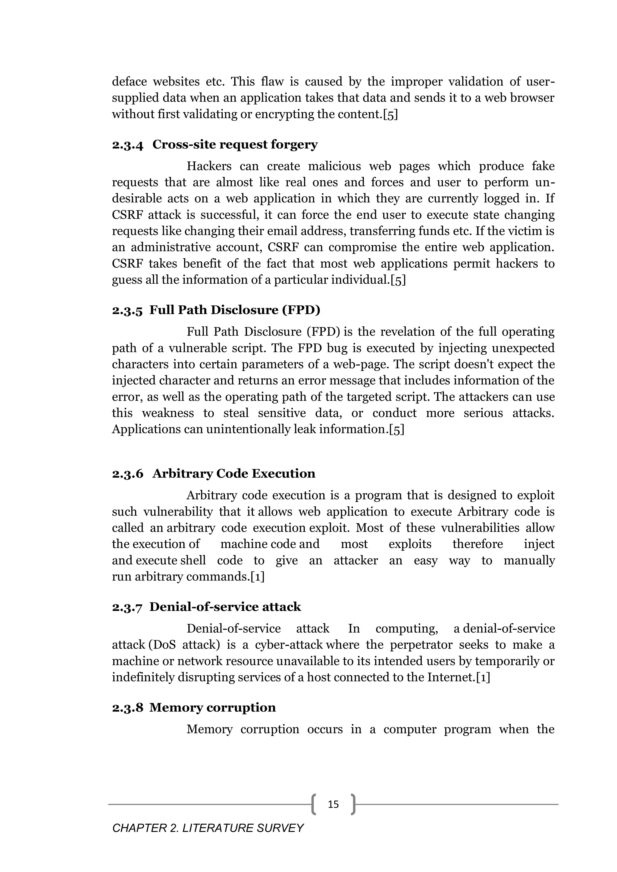 CHAPTER 2. LITERATURE SURVEY 15 deface websites etc. This flaw is caused by the improper validation of user- supplied data when an application takes that data and sends it to a web browser without first validating or encrypting the content.[5] 2.3.4 Cross-site request forgery Hackers can create malicious web pages which produce fake requests that are almost like real ones and forces and user to perform un- desirable acts on a web application in which they are currently logged in. If CSRF attack is successful, it can force the end user to execute state changing requests like changing their email address, transferring funds etc. If the victim is an administrative account, CSRF can compromise the entire web application. CSRF takes benefit of the fact that most web applications permit hackers to guess all the information of a particular individual.[5] 2.3.5 Full Path Disclosure (FPD) Full Path Disclosure (FPD) is the revelation of the full operating path of a vulnerable script. The FPD bug is executed by injecting unexpected characters into certain parameters of a web-page. The script doesn't expect the injected character and returns an error message that includes information of the error, as well as the operating path of the targeted script. The attackers can use this weakness to steal sensitive data, or conduct more serious attacks. Applications can unintentionally leak information.[5] 2.3.6 Arbitrary Code Execution Arbitrary code execution is a program that is designed to exploit such vulnerability that it allows web application to execute Arbitrary code is called an arbitrary code execution exploit. Most of these vulnerabilities allow the execution of machine code and most exploits therefore inject and execute shell code to give an attacker an easy way to manually run arbitrary commands.[1] 2.3.7 Denial-of-service attack Denial-of-service attack In computing, a denial-of-service attack (DoS attack) is a cyber-attack where the perpetrator seeks to make a machine or network resource unavailable to its intended users by temporarily or indefinitely disrupting services of a host connected to the Internet.[1] 2.3.8 Memory corruption Memory corruption occurs in a computer program when the 