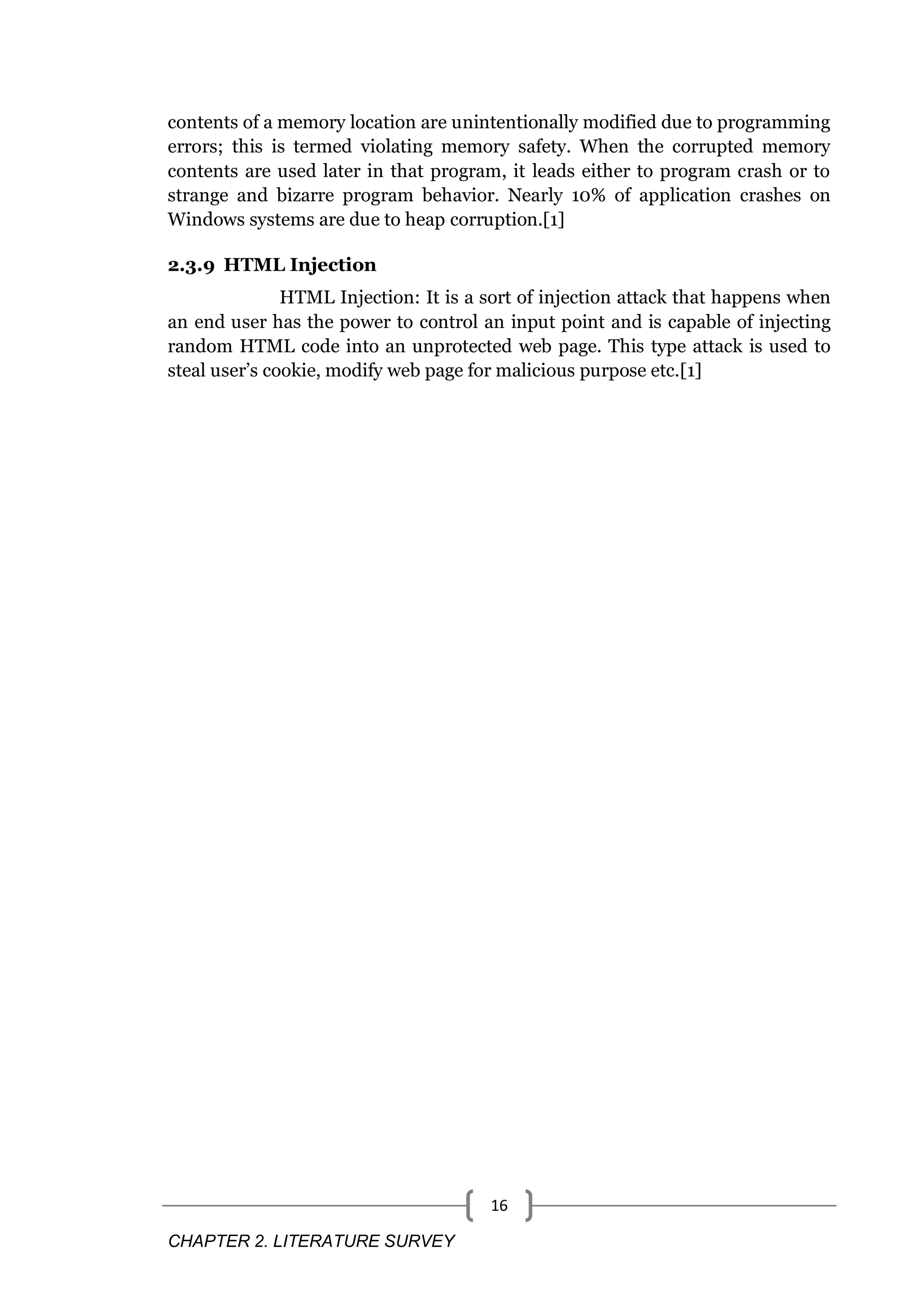 CHAPTER 2. LITERATURE SURVEY 16 contents of a memory location are unintentionally modified due to programming errors; this is termed violating memory safety. When the corrupted memory contents are used later in that program, it leads either to program crash or to strange and bizarre program behavior. Nearly 10% of application crashes on Windows systems are due to heap corruption.[1] 2.3.9 HTML Injection HTML Injection: It is a sort of injection attack that happens when an end user has the power to control an input point and is capable of injecting random HTML code into an unprotected web page. This type attack is used to steal user’s cookie, modify web page for malicious purpose etc.[1] 