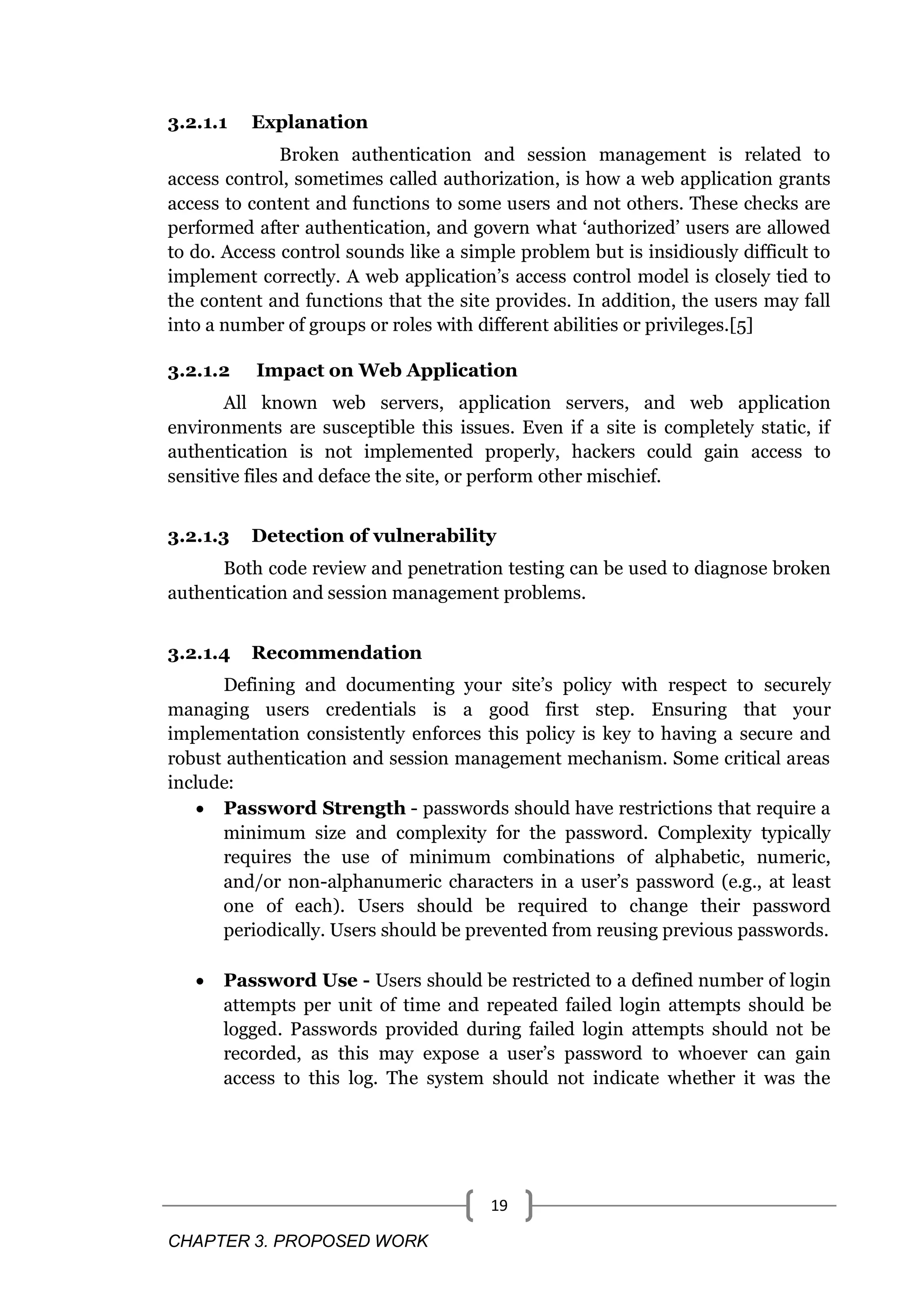 CHAPTER 3. PROPOSED WORK 19 3.2.1.1 Explanation Broken authentication and session management is related to access control, sometimes called authorization, is how a web application grants access to content and functions to some users and not others. These checks are performed after authentication, and govern what ‗authorized‘ users are allowed to do. Access control sounds like a simple problem but is insidiously difficult to implement correctly. A web application‘s access control model is closely tied to the content and functions that the site provides. In addition, the users may fall into a number of groups or roles with different abilities or privileges.[5] 3.2.1.2 Impact on Web Application All known web servers, application servers, and web application environments are susceptible this issues. Even if a site is completely static, if authentication is not implemented properly, hackers could gain access to sensitive files and deface the site, or perform other mischief. 3.2.1.3 Detection of vulnerability Both code review and penetration testing can be used to diagnose broken authentication and session management problems. 3.2.1.4 Recommendation Defining and documenting your site‘s policy with respect to securely managing users credentials is a good first step. Ensuring that your implementation consistently enforces this policy is key to having a secure and robust authentication and session management mechanism. Some critical areas include:  Password Strength - passwords should have restrictions that require a minimum size and complexity for the password. Complexity typically requires the use of minimum combinations of alphabetic, numeric, and/or non-alphanumeric characters in a user‘s password (e.g., at least one of each). Users should be required to change their password periodically. Users should be prevented from reusing previous passwords.  Password Use - Users should be restricted to a defined number of login attempts per unit of time and repeated failed login attempts should be logged. Passwords provided during failed login attempts should not be recorded, as this may expose a user‘s password to whoever can gain access to this log. The system should not indicate whether it was the 