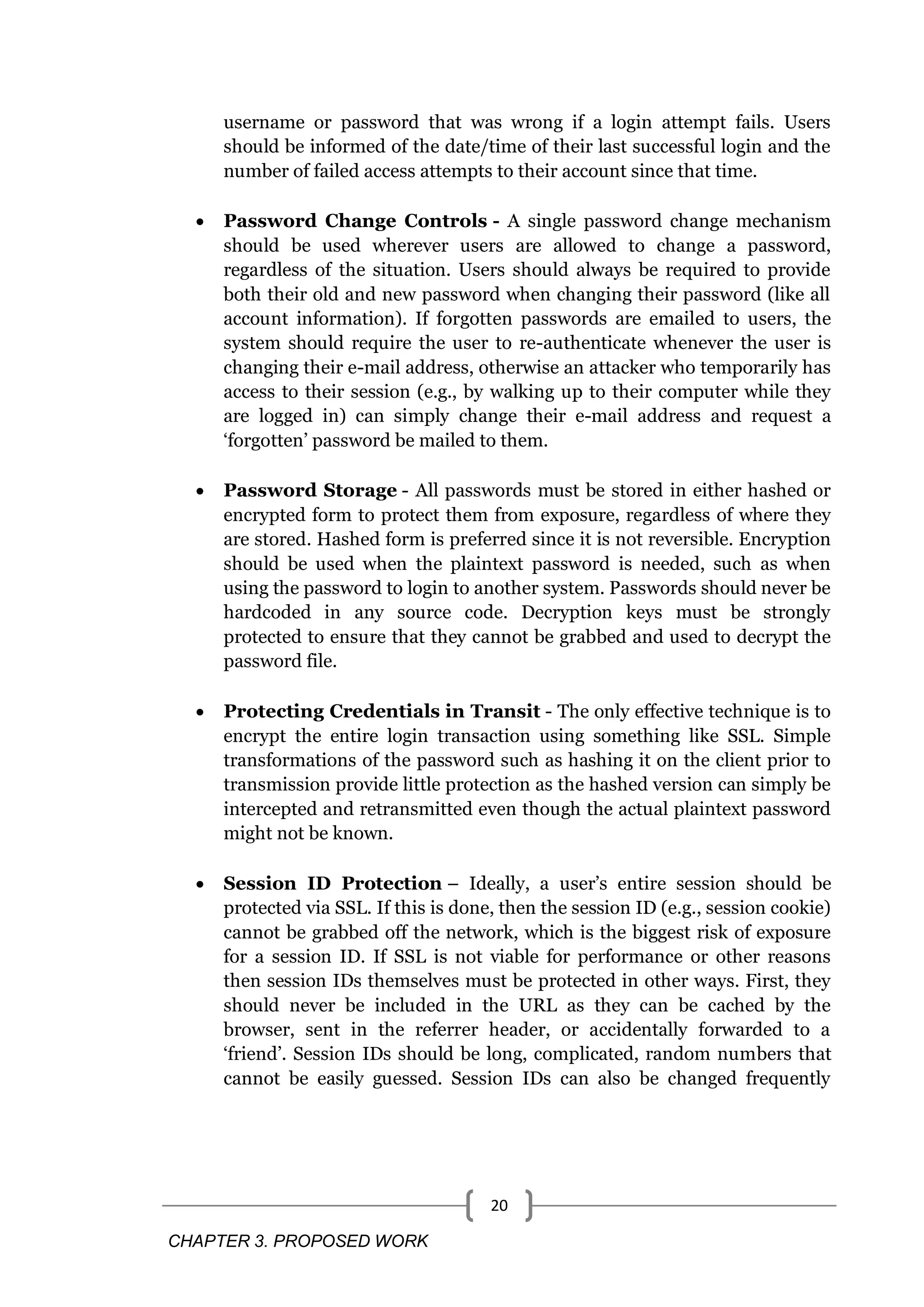CHAPTER 3. PROPOSED WORK 20 username or password that was wrong if a login attempt fails. Users should be informed of the date/time of their last successful login and the number of failed access attempts to their account since that time.  Password Change Controls - A single password change mechanism should be used wherever users are allowed to change a password, regardless of the situation. Users should always be required to provide both their old and new password when changing their password (like all account information). If forgotten passwords are emailed to users, the system should require the user to re-authenticate whenever the user is changing their e-mail address, otherwise an attacker who temporarily has access to their session (e.g., by walking up to their computer while they are logged in) can simply change their e-mail address and request a ‗forgotten‘ password be mailed to them.  Password Storage - All passwords must be stored in either hashed or encrypted form to protect them from exposure, regardless of where they are stored. Hashed form is preferred since it is not reversible. Encryption should be used when the plaintext password is needed, such as when using the password to login to another system. Passwords should never be hardcoded in any source code. Decryption keys must be strongly protected to ensure that they cannot be grabbed and used to decrypt the password file.  Protecting Credentials in Transit - The only effective technique is to encrypt the entire login transaction using something like SSL. Simple transformations of the password such as hashing it on the client prior to transmission provide little protection as the hashed version can simply be intercepted and retransmitted even though the actual plaintext password might not be known.  Session ID Protection – Ideally, a user‘s entire session should be protected via SSL. If this is done, then the session ID (e.g., session cookie) cannot be grabbed off the network, which is the biggest risk of exposure for a session ID. If SSL is not viable for performance or other reasons then session IDs themselves must be protected in other ways. First, they should never be included in the URL as they can be cached by the browser, sent in the referrer header, or accidentally forwarded to a ‗friend‘. Session IDs should be long, complicated, random numbers that cannot be easily guessed. Session IDs can also be changed frequently 