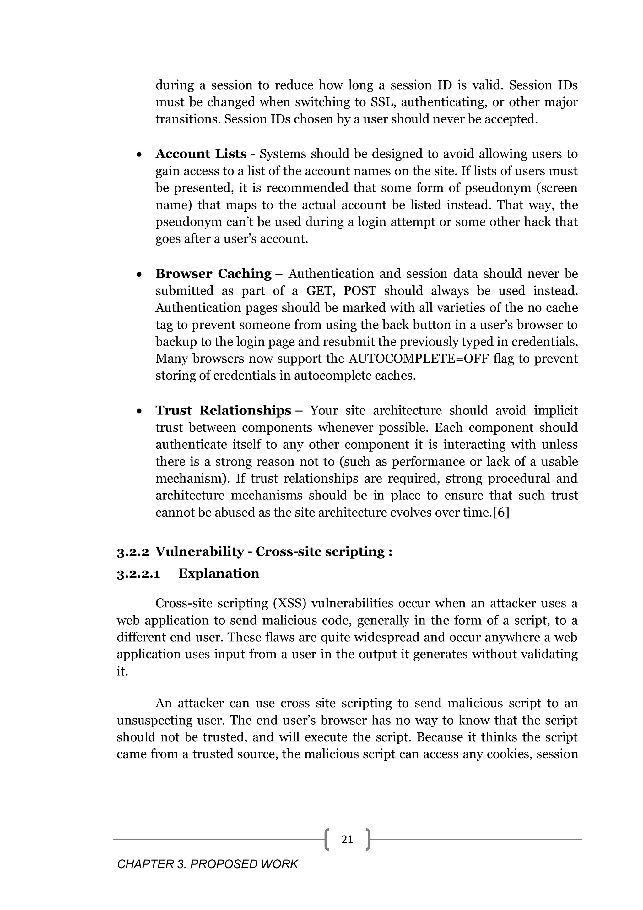CHAPTER 3. PROPOSED WORK 21 during a session to reduce how long a session ID is valid. Session IDs must be changed when switching to SSL, authenticating, or other major transitions. Session IDs chosen by a user should never be accepted.  Account Lists - Systems should be designed to avoid allowing users to gain access to a list of the account names on the site. If lists of users must be presented, it is recommended that some form of pseudonym (screen name) that maps to the actual account be listed instead. That way, the pseudonym can‘t be used during a login attempt or some other hack that goes after a user‘s account.  Browser Caching – Authentication and session data should never be submitted as part of a GET, POST should always be used instead. Authentication pages should be marked with all varieties of the no cache tag to prevent someone from using the back button in a user‘s browser to backup to the login page and resubmit the previously typed in credentials. Many browsers now support the AUTOCOMPLETE=OFF flag to prevent storing of credentials in autocomplete caches.  Trust Relationships – Your site architecture should avoid implicit trust between components whenever possible. Each component should authenticate itself to any other component it is interacting with unless there is a strong reason not to (such as performance or lack of a usable mechanism). If trust relationships are required, strong procedural and architecture mechanisms should be in place to ensure that such trust cannot be abused as the site architecture evolves over time.[6] 3.2.2 Vulnerability - Cross-site scripting : 3.2.2.1 Explanation Cross-site scripting (XSS) vulnerabilities occur when an attacker uses a web application to send malicious code, generally in the form of a script, to a different end user. These flaws are quite widespread and occur anywhere a web application uses input from a user in the output it generates without validating it. An attacker can use cross site scripting to send malicious script to an unsuspecting user. The end user‘s browser has no way to know that the script should not be trusted, and will execute the script. Because it thinks the script came from a trusted source, the malicious script can access any cookies, session 