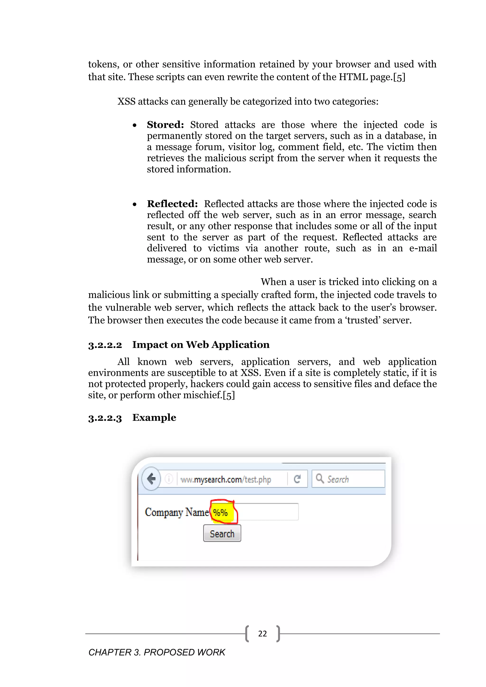 CHAPTER 3. PROPOSED WORK 22 tokens, or other sensitive information retained by your browser and used with that site. These scripts can even rewrite the content of the HTML page.[5] XSS attacks can generally be categorized into two categories:  Stored: Stored attacks are those where the injected code is permanently stored on the target servers, such as in a database, in a message forum, visitor log, comment field, etc. The victim then retrieves the malicious script from the server when it requests the stored information.  Reflected: Reflected attacks are those where the injected code is reflected off the web server, such as in an error message, search result, or any other response that includes some or all of the input sent to the server as part of the request. Reflected attacks are delivered to victims via another route, such as in an e-mail message, or on some other web server. When a user is tricked into clicking on a malicious link or submitting a specially crafted form, the injected code travels to the vulnerable web server, which reflects the attack back to the user‘s browser. The browser then executes the code because it came from a ‗trusted‘ server. 3.2.2.2 Impact on Web Application All known web servers, application servers, and web application environments are susceptible to at XSS. Even if a site is completely static, if it is not protected properly, hackers could gain access to sensitive files and deface the site, or perform other mischief.[5] 3.2.2.3 Example 