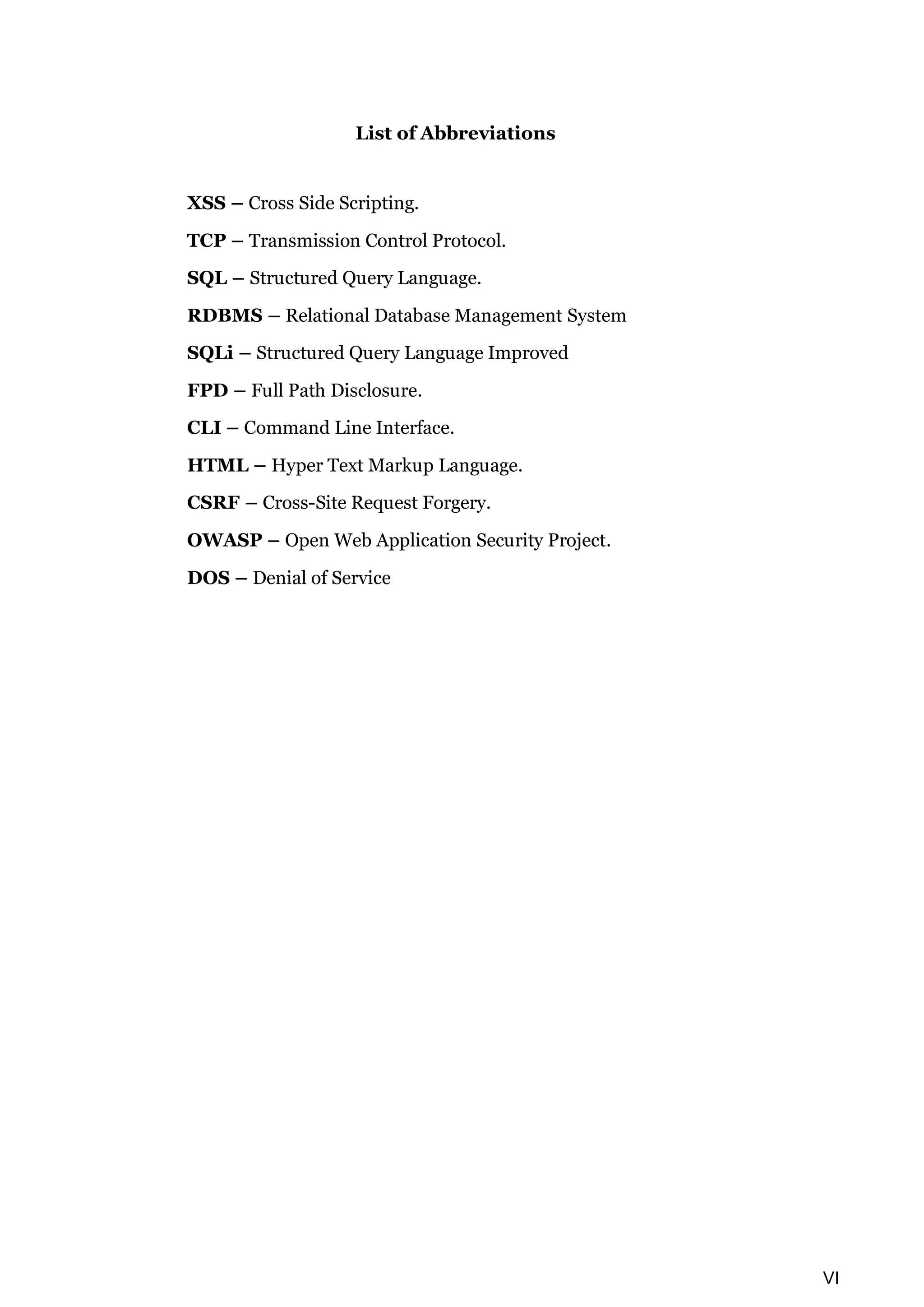 VI List of Abbreviations XSS – Cross Side Scripting. TCP – Transmission Control Protocol. SQL – Structured Query Language. RDBMS – Relational Database Management System SQLi – Structured Query Language Improved FPD – Full Path Disclosure. CLI – Command Line Interface. HTML – Hyper Text Markup Language. CSRF – Cross-Site Request Forgery. OWASP – Open Web Application Security Project. DOS – Denial of Service 