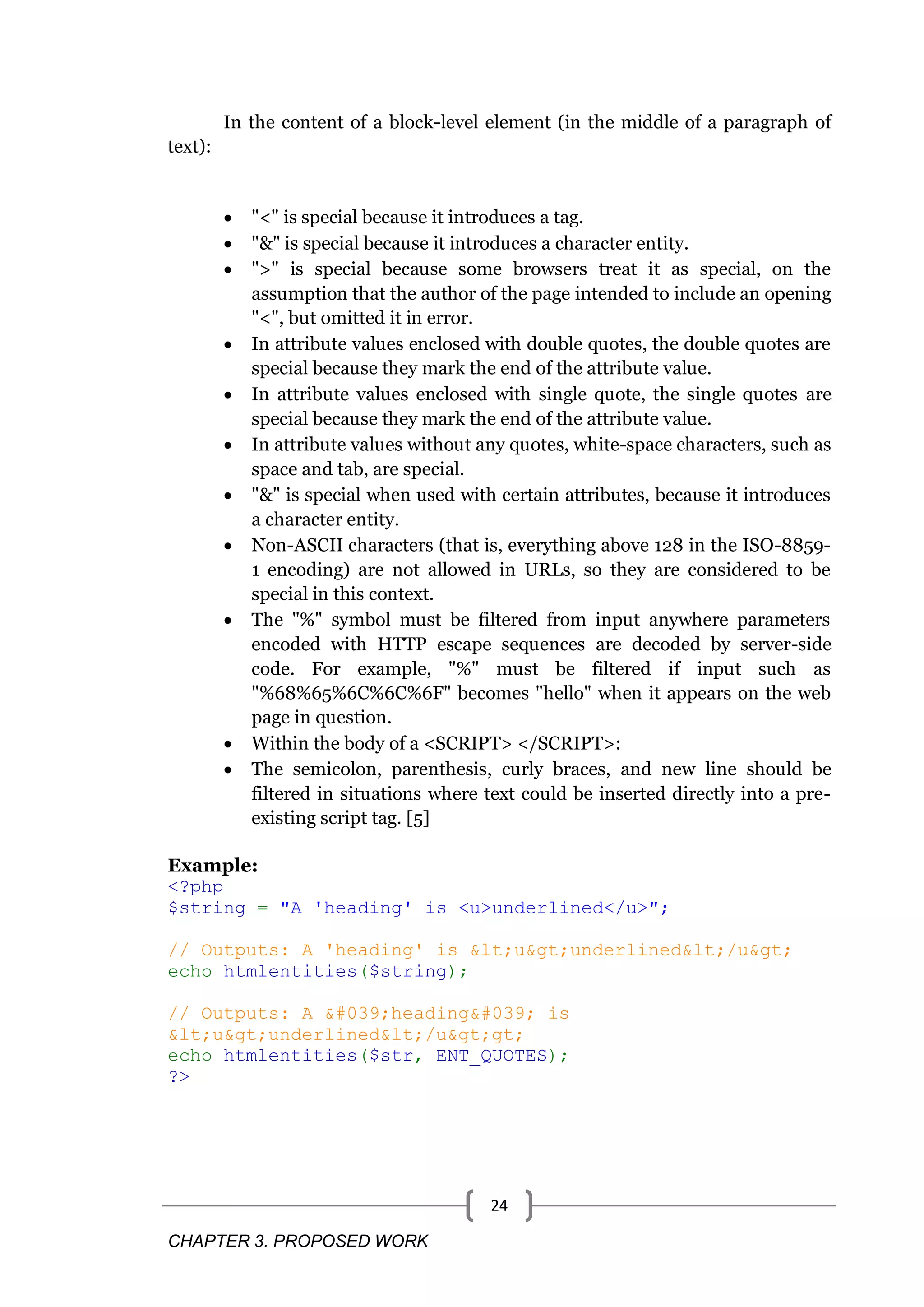 CHAPTER 3. PROPOSED WORK 24 In the content of a block-level element (in the middle of a paragraph of text):  "<" is special because it introduces a tag.  "&" is special because it introduces a character entity.  ">" is special because some browsers treat it as special, on the assumption that the author of the page intended to include an opening "<", but omitted it in error.  In attribute values enclosed with double quotes, the double quotes are special because they mark the end of the attribute value.  In attribute values enclosed with single quote, the single quotes are special because they mark the end of the attribute value.  In attribute values without any quotes, white-space characters, such as space and tab, are special.  "&" is special when used with certain attributes, because it introduces a character entity.  Non-ASCII characters (that is, everything above 128 in the ISO-8859- 1 encoding) are not allowed in URLs, so they are considered to be special in this context.  The "%" symbol must be filtered from input anywhere parameters encoded with HTTP escape sequences are decoded by server-side code. For example, "%" must be filtered if input such as "%68%65%6C%6C%6F" becomes "hello" when it appears on the web page in question.  Within the body of a <SCRIPT> </SCRIPT>:  The semicolon, parenthesis, curly braces, and new line should be filtered in situations where text could be inserted directly into a pre- existing script tag. [5] Example: <?php $string = "A 'heading' is <u>underlined</u>"; // Outputs: A 'heading' is &lt;u&gt;underlined&lt;/u&gt; echo htmlentities($string); // Outputs: A &#039;heading&#039; is &lt;u&gt;underlined&lt;/u&gt;gt; echo htmlentities($str, ENT_QUOTES); ?> 