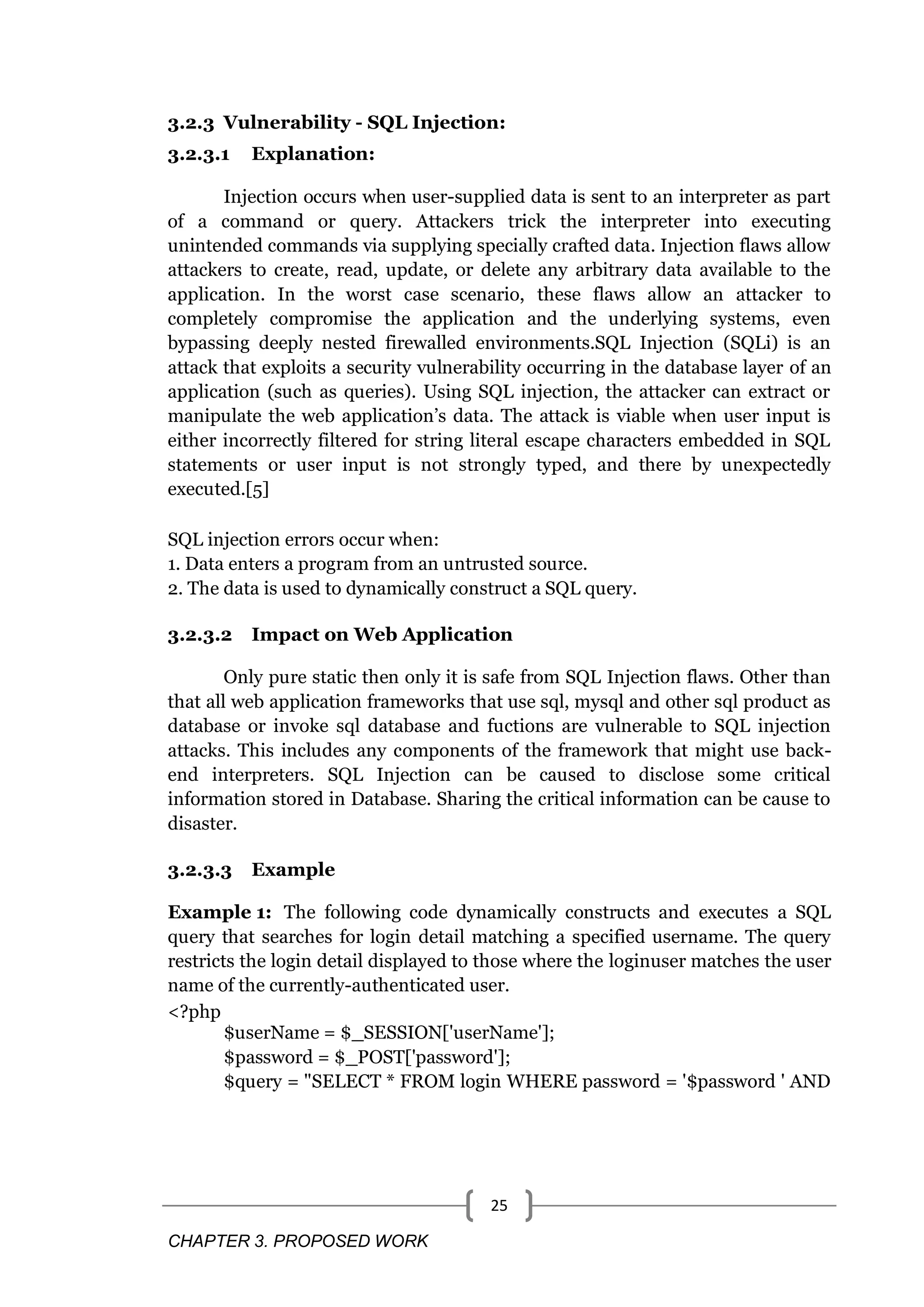 CHAPTER 3. PROPOSED WORK 25 3.2.3 Vulnerability - SQL Injection: 3.2.3.1 Explanation: Injection occurs when user-supplied data is sent to an interpreter as part of a command or query. Attackers trick the interpreter into executing unintended commands via supplying specially crafted data. Injection flaws allow attackers to create, read, update, or delete any arbitrary data available to the application. In the worst case scenario, these flaws allow an attacker to completely compromise the application and the underlying systems, even bypassing deeply nested firewalled environments.SQL Injection (SQLi) is an attack that exploits a security vulnerability occurring in the database layer of an application (such as queries). Using SQL injection, the attacker can extract or manipulate the web application‘s data. The attack is viable when user input is either incorrectly filtered for string literal escape characters embedded in SQL statements or user input is not strongly typed, and there by unexpectedly executed.[5] SQL injection errors occur when: 1. Data enters a program from an untrusted source. 2. The data is used to dynamically construct a SQL query. 3.2.3.2 Impact on Web Application Only pure static then only it is safe from SQL Injection flaws. Other than that all web application frameworks that use sql, mysql and other sql product as database or invoke sql database and fuctions are vulnerable to SQL injection attacks. This includes any components of the framework that might use back- end interpreters. SQL Injection can be caused to disclose some critical information stored in Database. Sharing the critical information can be cause to disaster. 3.2.3.3 Example Example 1: The following code dynamically constructs and executes a SQL query that searches for login detail matching a specified username. The query restricts the login detail displayed to those where the loginuser matches the user name of the currently-authenticated user. <?php $userName = $_SESSION['userName']; $password = $_POST['password']; $query = "SELECT * FROM login WHERE password = '$password ' AND 