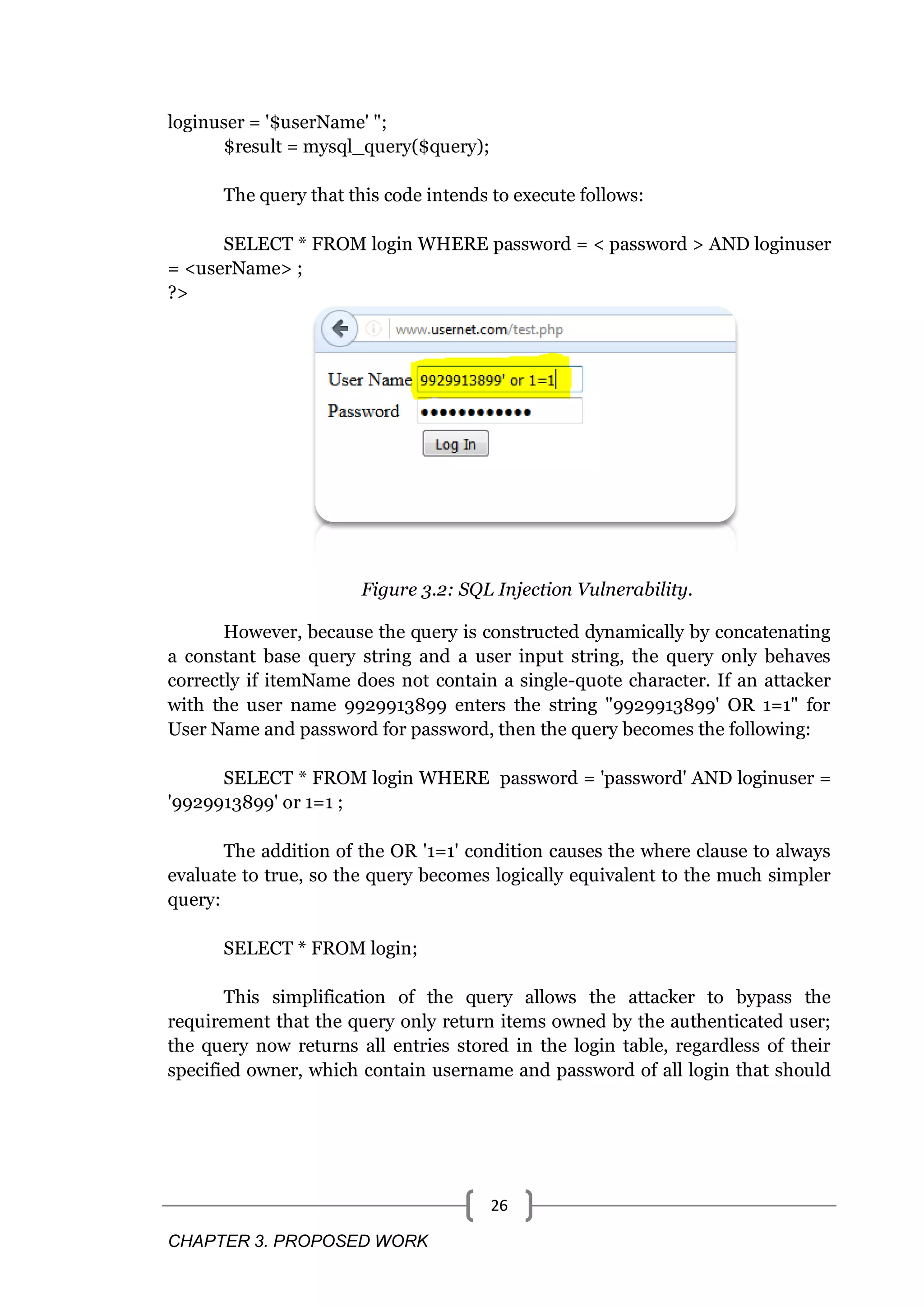 CHAPTER 3. PROPOSED WORK 26 loginuser = '$userName' "; $result = mysql_query($query); The query that this code intends to execute follows: SELECT * FROM login WHERE password = < password > AND loginuser = <userName> ; ?> Figure 3.2: SQL Injection Vulnerability. However, because the query is constructed dynamically by concatenating a constant base query string and a user input string, the query only behaves correctly if itemName does not contain a single-quote character. If an attacker with the user name 9929913899 enters the string "9929913899' OR 1=1" for User Name and password for password, then the query becomes the following: SELECT * FROM login WHERE password = 'password' AND loginuser = '9929913899' or 1=1 ; The addition of the OR '1=1' condition causes the where clause to always evaluate to true, so the query becomes logically equivalent to the much simpler query: SELECT * FROM login; This simplification of the query allows the attacker to bypass the requirement that the query only return items owned by the authenticated user; the query now returns all entries stored in the login table, regardless of their specified owner, which contain username and password of all login that should 