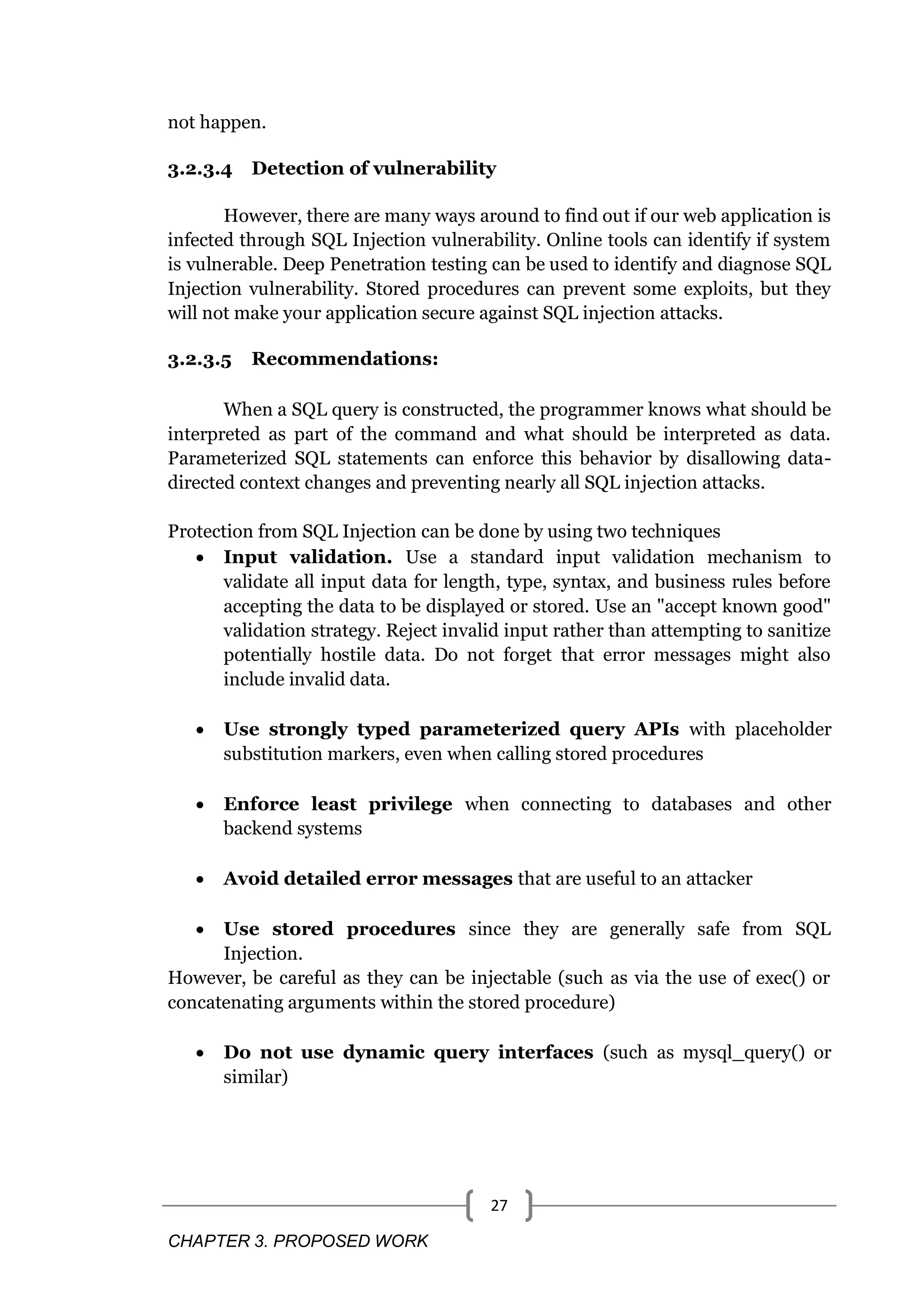 CHAPTER 3. PROPOSED WORK 27 not happen. 3.2.3.4 Detection of vulnerability However, there are many ways around to find out if our web application is infected through SQL Injection vulnerability. Online tools can identify if system is vulnerable. Deep Penetration testing can be used to identify and diagnose SQL Injection vulnerability. Stored procedures can prevent some exploits, but they will not make your application secure against SQL injection attacks. 3.2.3.5 Recommendations: When a SQL query is constructed, the programmer knows what should be interpreted as part of the command and what should be interpreted as data. Parameterized SQL statements can enforce this behavior by disallowing data- directed context changes and preventing nearly all SQL injection attacks. Protection from SQL Injection can be done by using two techniques  Input validation. Use a standard input validation mechanism to validate all input data for length, type, syntax, and business rules before accepting the data to be displayed or stored. Use an "accept known good" validation strategy. Reject invalid input rather than attempting to sanitize potentially hostile data. Do not forget that error messages might also include invalid data.  Use strongly typed parameterized query APIs with placeholder substitution markers, even when calling stored procedures  Enforce least privilege when connecting to databases and other backend systems  Avoid detailed error messages that are useful to an attacker  Use stored procedures since they are generally safe from SQL Injection. However, be careful as they can be injectable (such as via the use of exec() or concatenating arguments within the stored procedure)  Do not use dynamic query interfaces (such as mysql_query() or similar) 