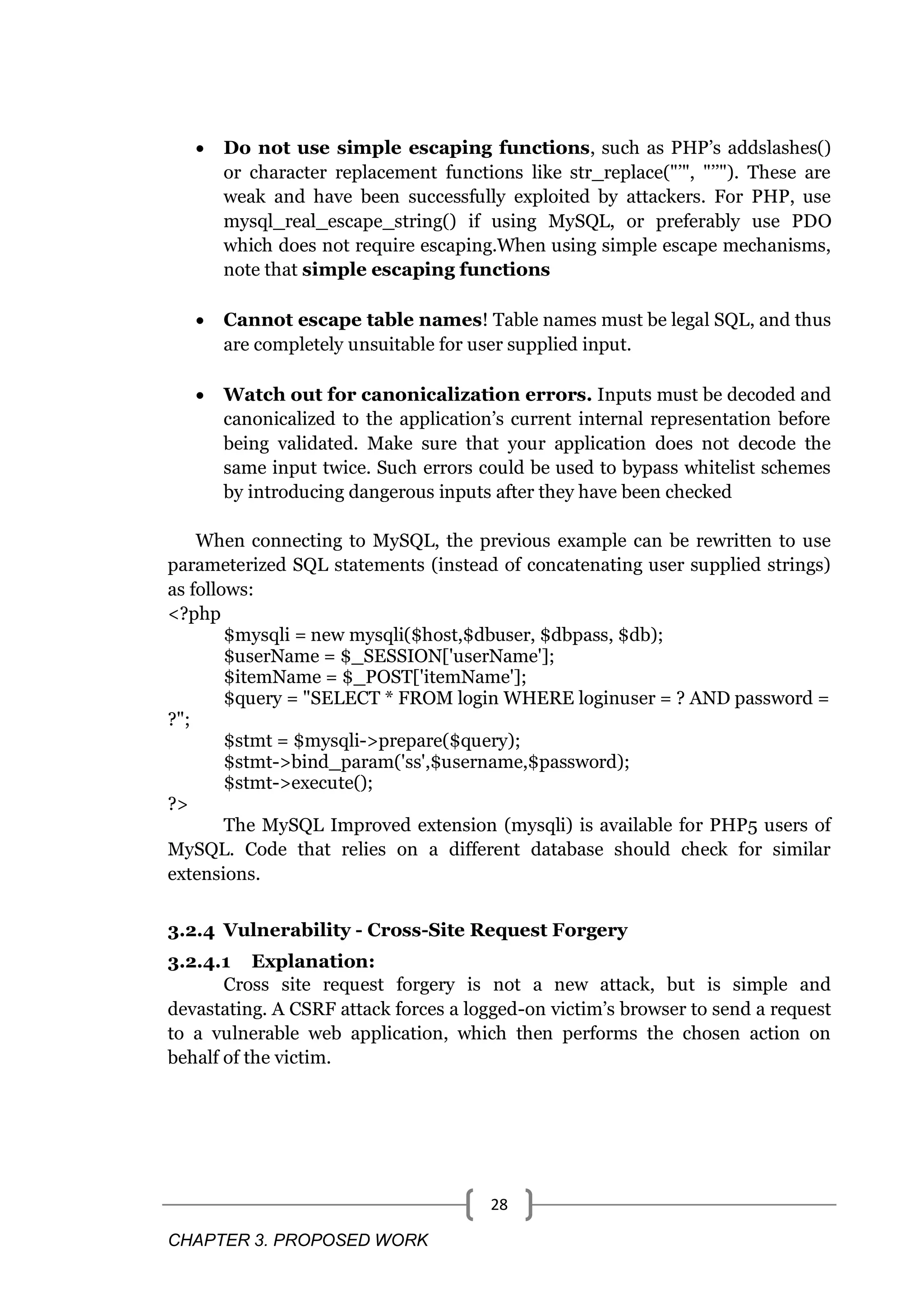 CHAPTER 3. PROPOSED WORK 28  Do not use simple escaping functions, such as PHP‘s addslashes() or character replacement functions like str_replace("‘", "‘‘"). These are weak and have been successfully exploited by attackers. For PHP, use mysql_real_escape_string() if using MySQL, or preferably use PDO which does not require escaping.When using simple escape mechanisms, note that simple escaping functions  Cannot escape table names! Table names must be legal SQL, and thus are completely unsuitable for user supplied input.  Watch out for canonicalization errors. Inputs must be decoded and canonicalized to the application‘s current internal representation before being validated. Make sure that your application does not decode the same input twice. Such errors could be used to bypass whitelist schemes by introducing dangerous inputs after they have been checked When connecting to MySQL, the previous example can be rewritten to use parameterized SQL statements (instead of concatenating user supplied strings) as follows: <?php $mysqli = new mysqli($host,$dbuser, $dbpass, $db); $userName = $_SESSION['userName']; $itemName = $_POST['itemName']; $query = "SELECT * FROM login WHERE loginuser = ? AND password = ?"; $stmt = $mysqli->prepare($query); $stmt->bind_param('ss',$username,$password); $stmt->execute(); ?> The MySQL Improved extension (mysqli) is available for PHP5 users of MySQL. Code that relies on a different database should check for similar extensions. 3.2.4 Vulnerability - Cross-Site Request Forgery 3.2.4.1 Explanation: Cross site request forgery is not a new attack, but is simple and devastating. A CSRF attack forces a logged-on victim‘s browser to send a request to a vulnerable web application, which then performs the chosen action on behalf of the victim. 