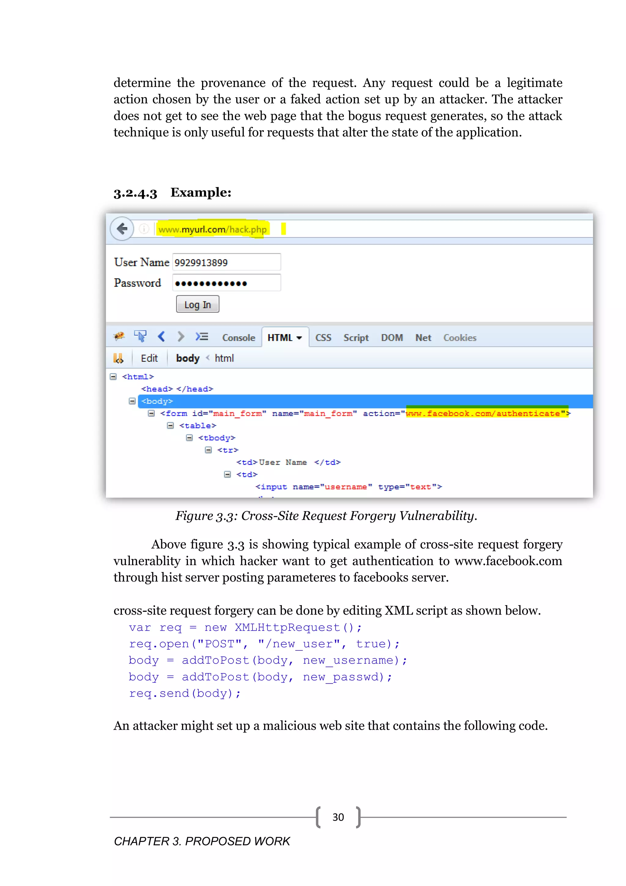 CHAPTER 3. PROPOSED WORK 30 determine the provenance of the request. Any request could be a legitimate action chosen by the user or a faked action set up by an attacker. The attacker does not get to see the web page that the bogus request generates, so the attack technique is only useful for requests that alter the state of the application. 3.2.4.3 Example: Figure 3.3: Cross-Site Request Forgery Vulnerability. Above figure 3.3 is showing typical example of cross-site request forgery vulnerablity in which hacker want to get authentication to www.facebook.com through hist server posting parameteres to facebooks server. cross-site request forgery can be done by editing XML script as shown below. var req = new XMLHttpRequest(); req.open("POST", "/new_user", true); body = addToPost(body, new_username); body = addToPost(body, new_passwd); req.send(body); An attacker might set up a malicious web site that contains the following code. 