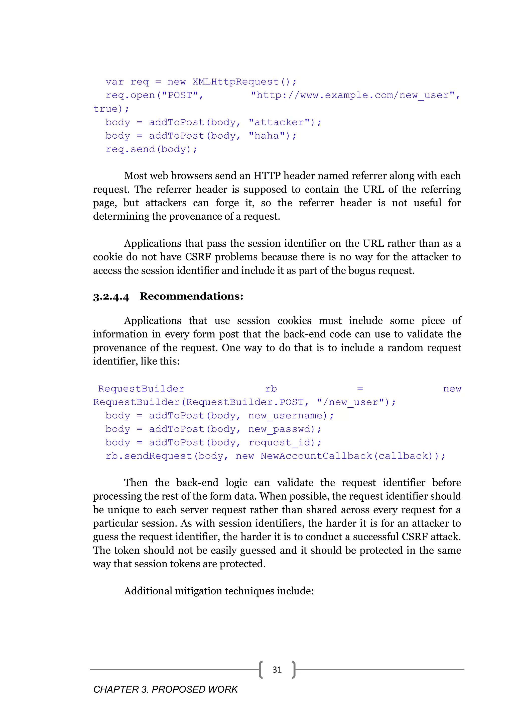 CHAPTER 3. PROPOSED WORK 31 var req = new XMLHttpRequest(); req.open("POST", "http://www.example.com/new_user", true); body = addToPost(body, "attacker"); body = addToPost(body, "haha"); req.send(body); Most web browsers send an HTTP header named referrer along with each request. The referrer header is supposed to contain the URL of the referring page, but attackers can forge it, so the referrer header is not useful for determining the provenance of a request. Applications that pass the session identifier on the URL rather than as a cookie do not have CSRF problems because there is no way for the attacker to access the session identifier and include it as part of the bogus request. 3.2.4.4 Recommendations: Applications that use session cookies must include some piece of information in every form post that the back-end code can use to validate the provenance of the request. One way to do that is to include a random request identifier, like this: RequestBuilder rb = new RequestBuilder(RequestBuilder.POST, "/new_user"); body = addToPost(body, new_username); body = addToPost(body, new_passwd); body = addToPost(body, request_id); rb.sendRequest(body, new NewAccountCallback(callback)); Then the back-end logic can validate the request identifier before processing the rest of the form data. When possible, the request identifier should be unique to each server request rather than shared across every request for a particular session. As with session identifiers, the harder it is for an attacker to guess the request identifier, the harder it is to conduct a successful CSRF attack. The token should not be easily guessed and it should be protected in the same way that session tokens are protected. Additional mitigation techniques include: 