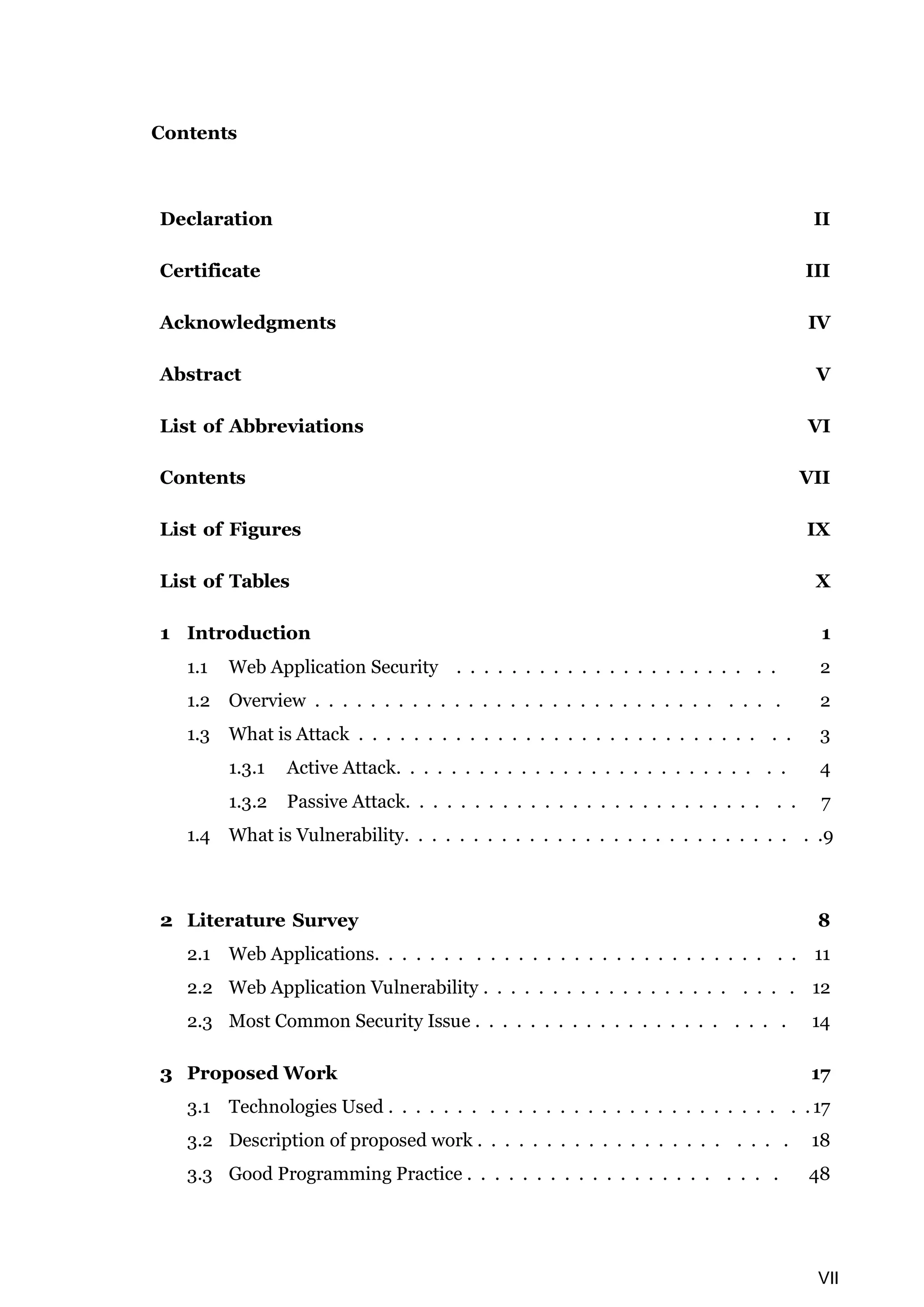 VII Contents Declaration II Certificate III Acknowledgments IV Abstract V List of Abbreviations VI Contents VII List of Figures IX List of Tables X 1 Introduction 1 1.1 Web Application Security . . . . . . . . . . . . . . . . . . . . . . . 2 1.2 Overview . . . . . . . . . . . . . . . . . . . . . . . . . . . . . . . . . 2 1.3 What is Attack . . . . . . . . . . . . . . . . . . . . . . . . . . . . . . . 3 1.3.1 Active Attack. . . . . . . . . . . . . . . . . . . . . . . . . . . . 4 1.3.2 Passive Attack. . . . . . . . . . . . . . . . . . . . . . . . . . . . 7 1.4 What is Vulnerability. . . . . . . . . . . . . . . . . . . . . . . . . . . . . .9 2 Literature Survey 8 2.1 Web Applications. . . . . . . . . . . . . . . . . . . . . . . . . . . . . . 11 2.2 Web Application Vulnerability . . . . . . . . . . . . . . . . . . . . . . 12 2.3 Most Common Security Issue . . . . . . . . . . . . . . . . . . . . . . 14 3 Proposed Work 17 3.1 Technologies Used . . . . . . . . . . . . . . . . . . . . . . . . . . . . . . 17 3.2 Description of proposed work . . . . . . . . . . . . . . . . . . . . . . 18 3.3 Good Programming Practice . . . . . . . . . . . . . . . . . . . . . . 48 