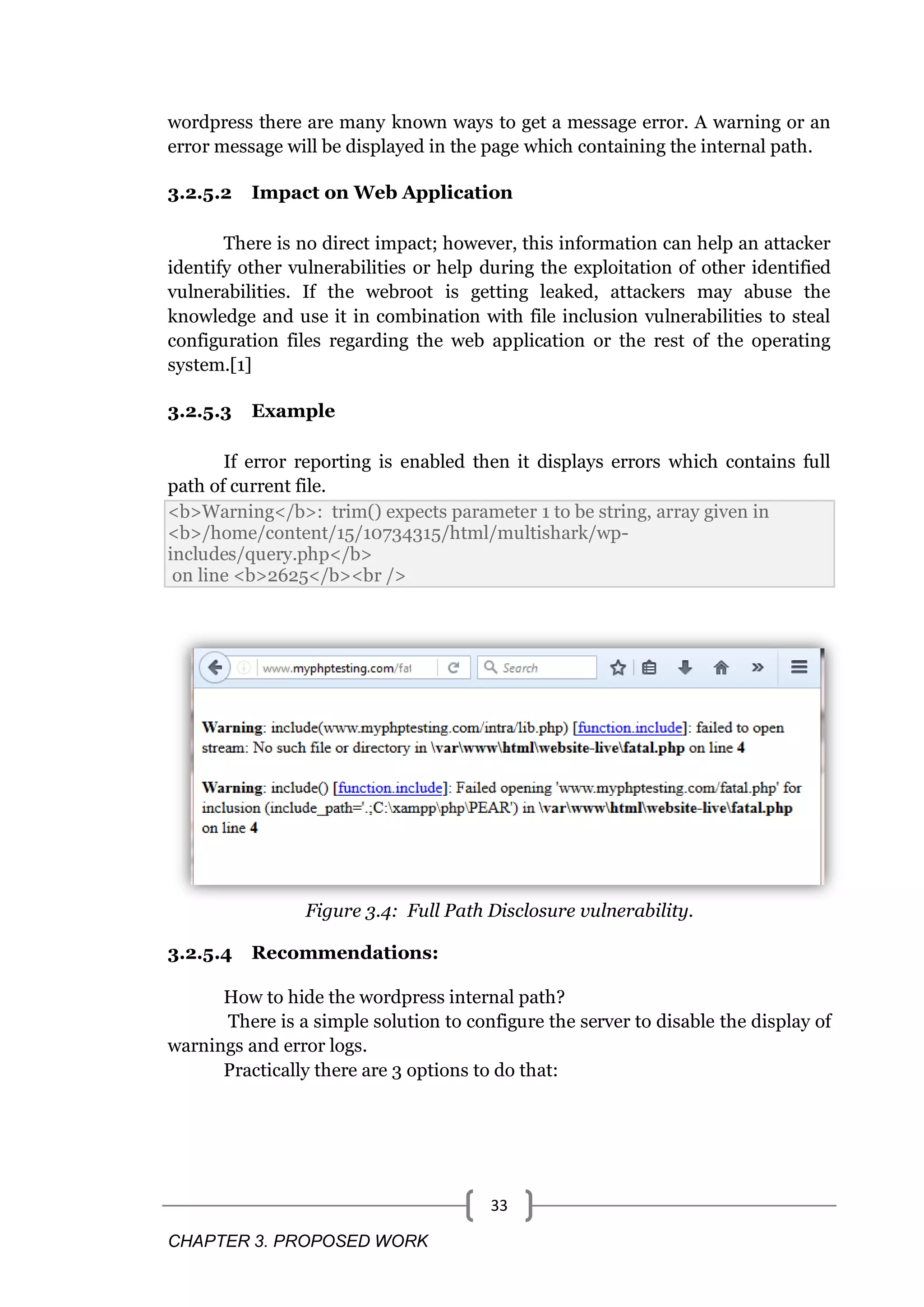 CHAPTER 3. PROPOSED WORK 33 wordpress there are many known ways to get a message error. A warning or an error message will be displayed in the page which containing the internal path. 3.2.5.2 Impact on Web Application There is no direct impact; however, this information can help an attacker identify other vulnerabilities or help during the exploitation of other identified vulnerabilities. If the webroot is getting leaked, attackers may abuse the knowledge and use it in combination with file inclusion vulnerabilities to steal configuration files regarding the web application or the rest of the operating system.[1] 3.2.5.3 Example If error reporting is enabled then it displays errors which contains full path of current file. <b>Warning</b>: trim() expects parameter 1 to be string, array given in <b>/home/content/15/10734315/html/multishark/wp- includes/query.php</b> on line <b>2625</b><br /> Figure 3.4: Full Path Disclosure vulnerability. 3.2.5.4 Recommendations: How to hide the wordpress internal path? There is a simple solution to configure the server to disable the display of warnings and error logs. Practically there are 3 options to do that: 