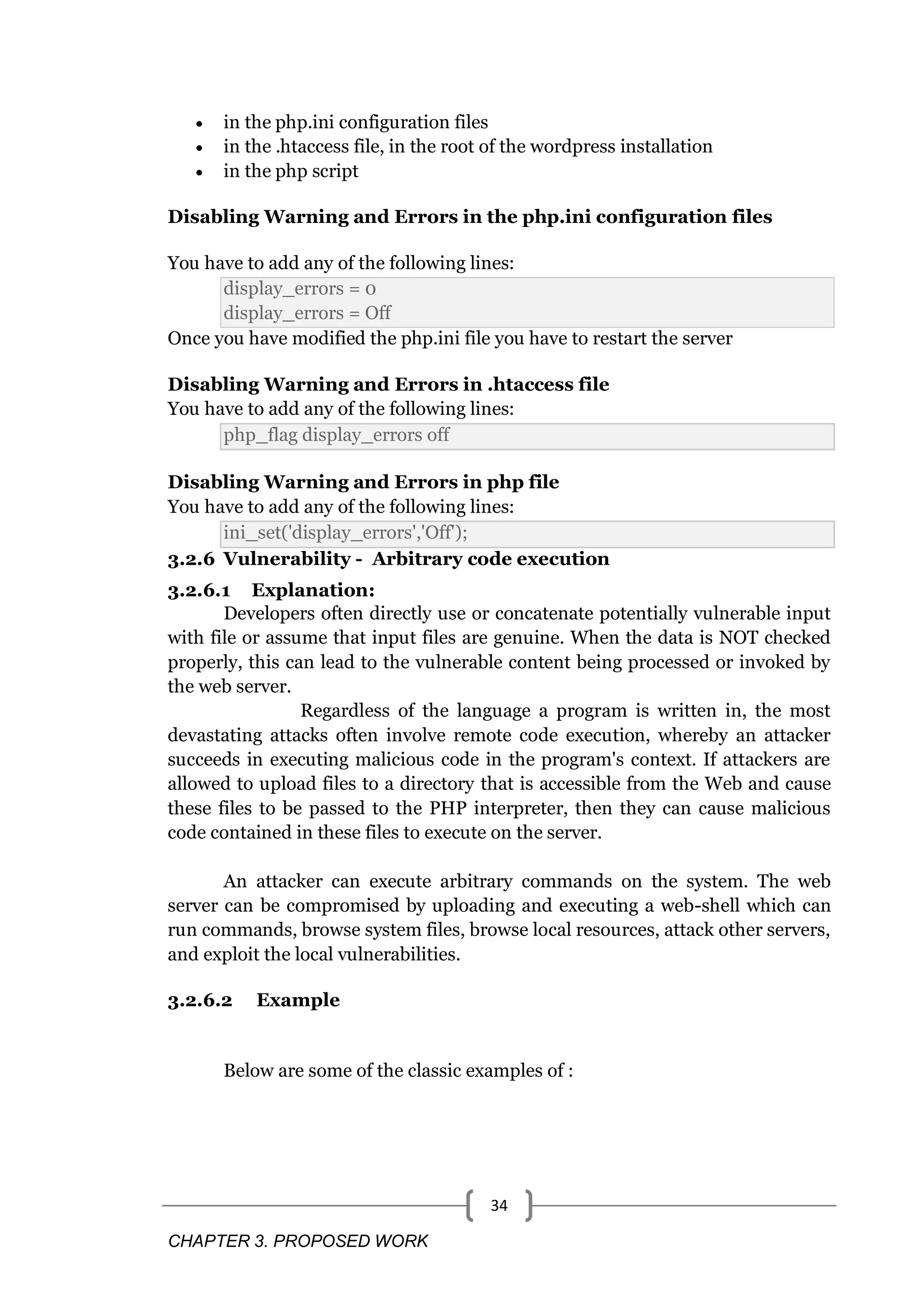CHAPTER 3. PROPOSED WORK 34  in the php.ini configuration files  in the .htaccess file, in the root of the wordpress installation  in the php script Disabling Warning and Errors in the php.ini configuration files You have to add any of the following lines: display_errors = 0 display_errors = Off Once you have modified the php.ini file you have to restart the server Disabling Warning and Errors in .htaccess file You have to add any of the following lines: php_flag display_errors off Disabling Warning and Errors in php file You have to add any of the following lines: ini_set('display_errors','Off'); 3.2.6 Vulnerability - Arbitrary code execution 3.2.6.1 Explanation: Developers often directly use or concatenate potentially vulnerable input with file or assume that input files are genuine. When the data is NOT checked properly, this can lead to the vulnerable content being processed or invoked by the web server. Regardless of the language a program is written in, the most devastating attacks often involve remote code execution, whereby an attacker succeeds in executing malicious code in the program's context. If attackers are allowed to upload files to a directory that is accessible from the Web and cause these files to be passed to the PHP interpreter, then they can cause malicious code contained in these files to execute on the server. An attacker can execute arbitrary commands on the system. The web server can be compromised by uploading and executing a web-shell which can run commands, browse system files, browse local resources, attack other servers, and exploit the local vulnerabilities. 3.2.6.2 Example Below are some of the classic examples of : 