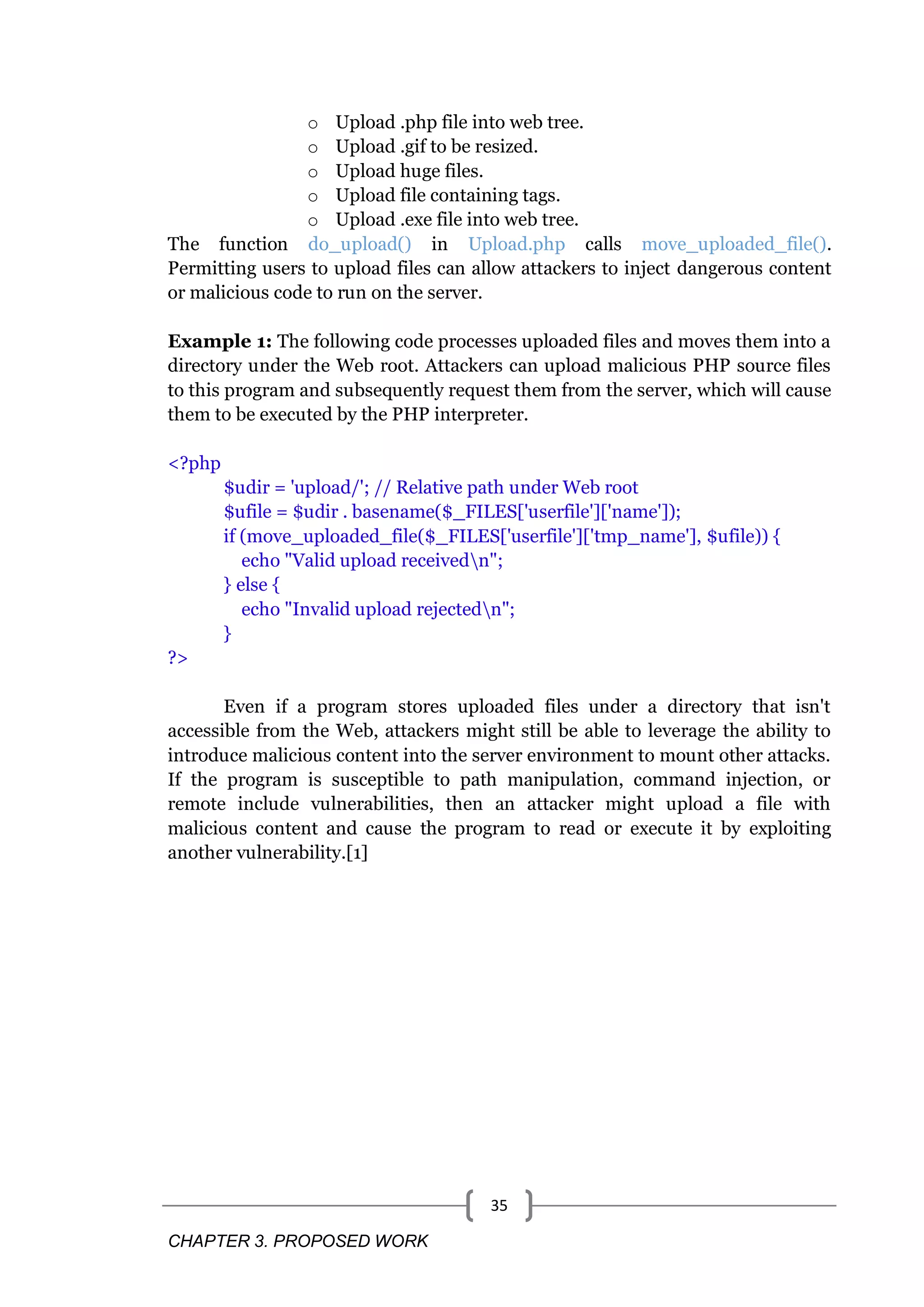 CHAPTER 3. PROPOSED WORK 35 o Upload .php file into web tree. o Upload .gif to be resized. o Upload huge files. o Upload file containing tags. o Upload .exe file into web tree. The function do_upload() in Upload.php calls move_uploaded_file(). Permitting users to upload files can allow attackers to inject dangerous content or malicious code to run on the server. Example 1: The following code processes uploaded files and moves them into a directory under the Web root. Attackers can upload malicious PHP source files to this program and subsequently request them from the server, which will cause them to be executed by the PHP interpreter. <?php $udir = 'upload/'; // Relative path under Web root $ufile = $udir . basename($_FILES['userfile']['name']); if (move_uploaded_file($_FILES['userfile']['tmp_name'], $ufile)) { echo "Valid upload receivedn"; } else { echo "Invalid upload rejectedn"; } ?> Even if a program stores uploaded files under a directory that isn't accessible from the Web, attackers might still be able to leverage the ability to introduce malicious content into the server environment to mount other attacks. If the program is susceptible to path manipulation, command injection, or remote include vulnerabilities, then an attacker might upload a file with malicious content and cause the program to read or execute it by exploiting another vulnerability.[1] 