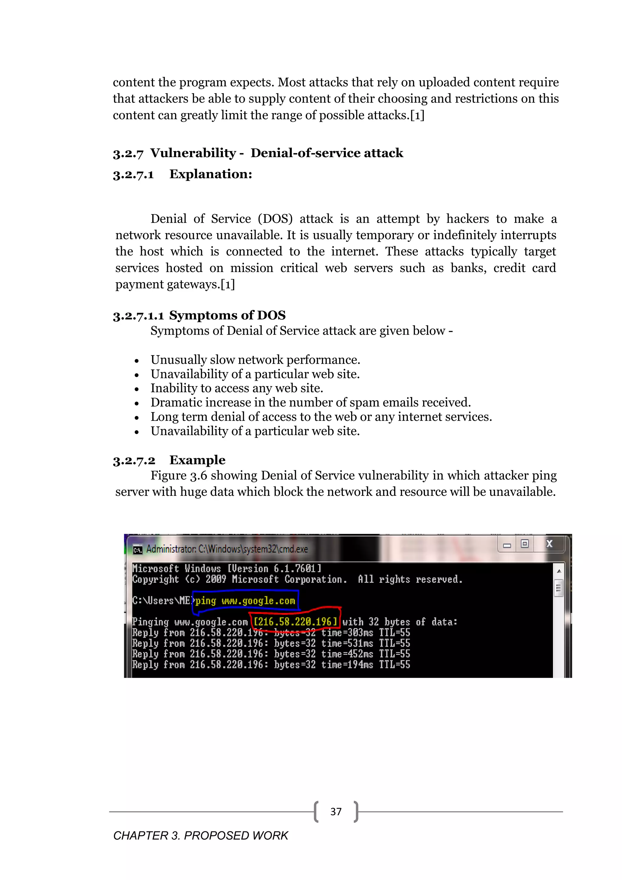 CHAPTER 3. PROPOSED WORK 37 content the program expects. Most attacks that rely on uploaded content require that attackers be able to supply content of their choosing and restrictions on this content can greatly limit the range of possible attacks.[1] 3.2.7 Vulnerability - Denial-of-service attack 3.2.7.1 Explanation: Denial of Service (DOS) attack is an attempt by hackers to make a network resource unavailable. It is usually temporary or indefinitely interrupts the host which is connected to the internet. These attacks typically target services hosted on mission critical web servers such as banks, credit card payment gateways.[1] 3.2.7.1.1 Symptoms of DOS Symptoms of Denial of Service attack are given below -  Unusually slow network performance.  Unavailability of a particular web site.  Inability to access any web site.  Dramatic increase in the number of spam emails received.  Long term denial of access to the web or any internet services.  Unavailability of a particular web site. 3.2.7.2 Example Figure 3.6 showing Denial of Service vulnerability in which attacker ping server with huge data which block the network and resource will be unavailable. 