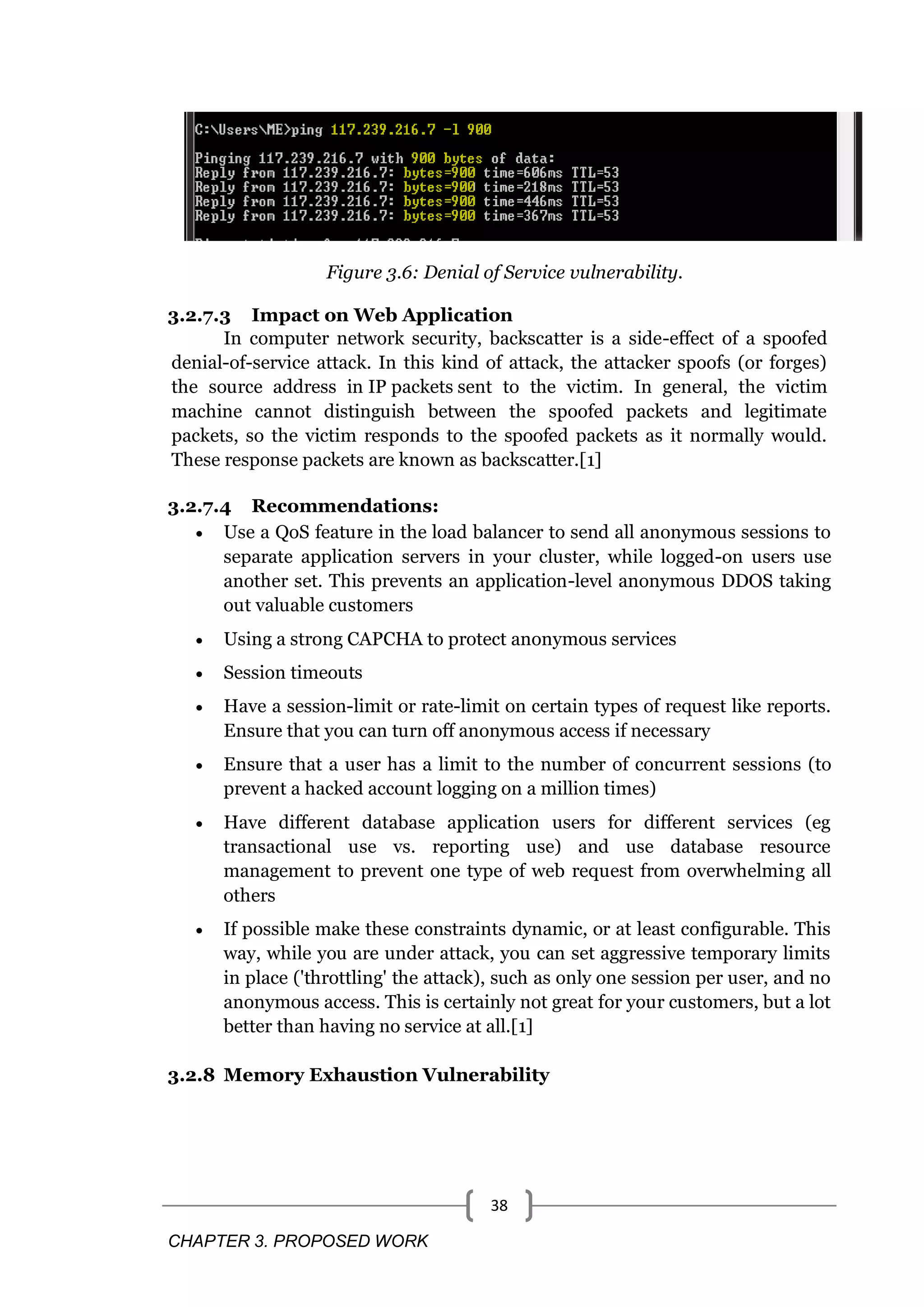 CHAPTER 3. PROPOSED WORK 38 Figure 3.6: Denial of Service vulnerability. 3.2.7.3 Impact on Web Application In computer network security, backscatter is a side-effect of a spoofed denial-of-service attack. In this kind of attack, the attacker spoofs (or forges) the source address in IP packets sent to the victim. In general, the victim machine cannot distinguish between the spoofed packets and legitimate packets, so the victim responds to the spoofed packets as it normally would. These response packets are known as backscatter.[1] 3.2.7.4 Recommendations:  Use a QoS feature in the load balancer to send all anonymous sessions to separate application servers in your cluster, while logged-on users use another set. This prevents an application-level anonymous DDOS taking out valuable customers  Using a strong CAPCHA to protect anonymous services  Session timeouts  Have a session-limit or rate-limit on certain types of request like reports. Ensure that you can turn off anonymous access if necessary  Ensure that a user has a limit to the number of concurrent sessions (to prevent a hacked account logging on a million times)  Have different database application users for different services (eg transactional use vs. reporting use) and use database resource management to prevent one type of web request from overwhelming all others  If possible make these constraints dynamic, or at least configurable. This way, while you are under attack, you can set aggressive temporary limits in place ('throttling' the attack), such as only one session per user, and no anonymous access. This is certainly not great for your customers, but a lot better than having no service at all.[1] 3.2.8 Memory Exhaustion Vulnerability 