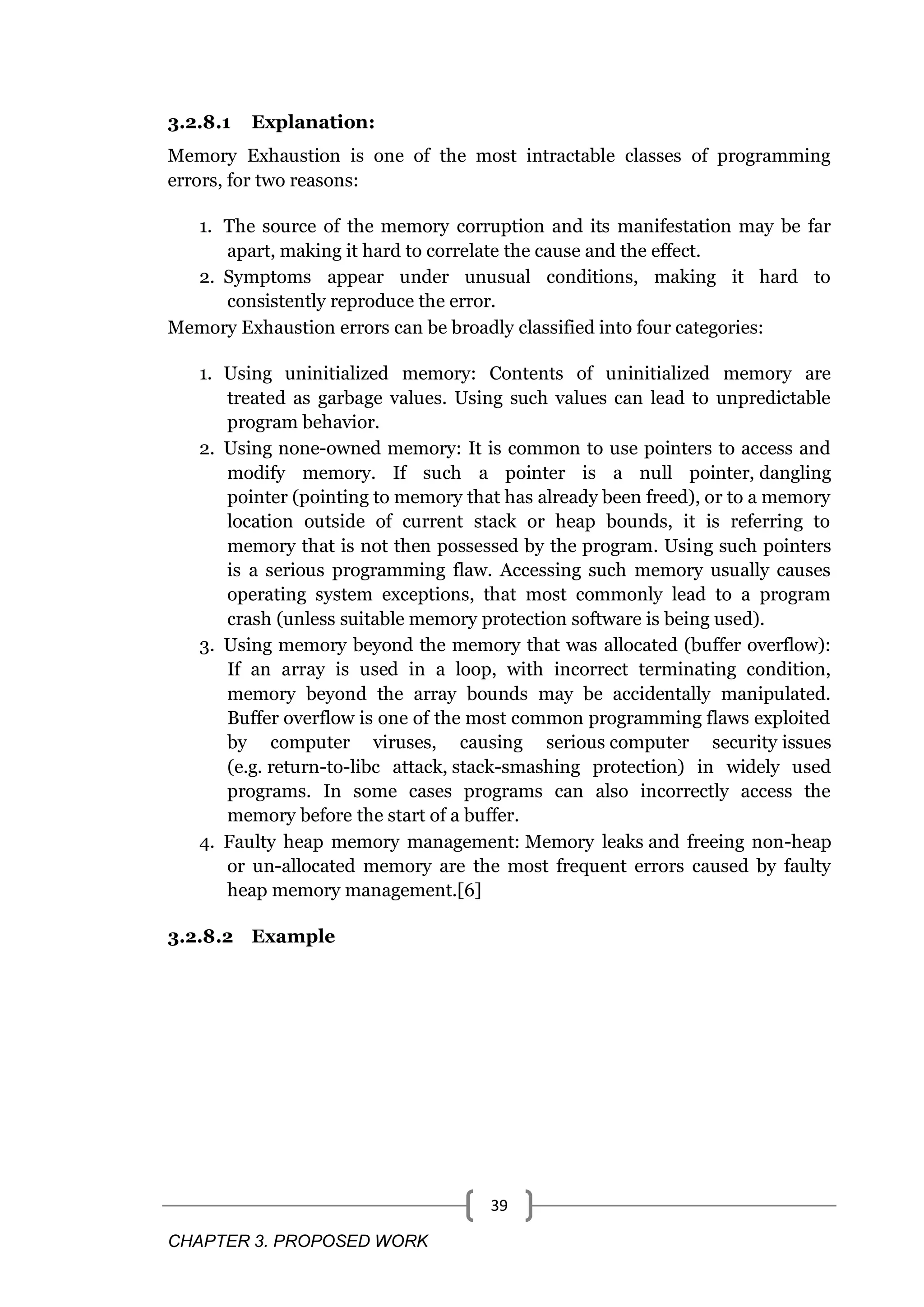 CHAPTER 3. PROPOSED WORK 39 3.2.8.1 Explanation: Memory Exhaustion is one of the most intractable classes of programming errors, for two reasons: 1. The source of the memory corruption and its manifestation may be far apart, making it hard to correlate the cause and the effect. 2. Symptoms appear under unusual conditions, making it hard to consistently reproduce the error. Memory Exhaustion errors can be broadly classified into four categories: 1. Using uninitialized memory: Contents of uninitialized memory are treated as garbage values. Using such values can lead to unpredictable program behavior. 2. Using none-owned memory: It is common to use pointers to access and modify memory. If such a pointer is a null pointer, dangling pointer (pointing to memory that has already been freed), or to a memory location outside of current stack or heap bounds, it is referring to memory that is not then possessed by the program. Using such pointers is a serious programming flaw. Accessing such memory usually causes operating system exceptions, that most commonly lead to a program crash (unless suitable memory protection software is being used). 3. Using memory beyond the memory that was allocated (buffer overflow): If an array is used in a loop, with incorrect terminating condition, memory beyond the array bounds may be accidentally manipulated. Buffer overflow is one of the most common programming flaws exploited by computer viruses, causing serious computer security issues (e.g. return-to-libc attack, stack-smashing protection) in widely used programs. In some cases programs can also incorrectly access the memory before the start of a buffer. 4. Faulty heap memory management: Memory leaks and freeing non-heap or un-allocated memory are the most frequent errors caused by faulty heap memory management.[6] 3.2.8.2 Example 